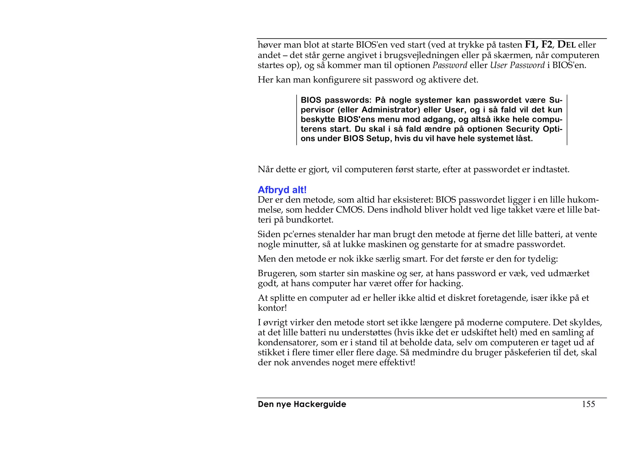 høver man blot at starte BIOS'en ved start (ved at trykke på tasten F1, F2, DEL eller
andet – det står gerne angivet i brugsvejledningen eller på skærmen, når computeren
startes op), og så kommer man til optionen Password eller User Password i BIOS'en.
Her kan man konfigurere sit password og aktivere det.

           BIOS passwords: På nogle systemer kan passwordet være Su-
           pervisor (eller Administrator) eller User, og i så fald vil det kun
           beskytte BIOS'ens menu mod adgang, og altså ikke hele compu-
           terens start. Du skal i så fald ændre på optionen Security Opti-
           ons under BIOS Setup, hvis du vil have hele systemet låst.


Når dette er gjort, vil computeren først starte, efter at passwordet er indtastet.

Afbryd alt!
Der er den metode, som altid har eksisteret: BIOS passwordet ligger i en lille hukom-
melse, som hedder CMOS. Dens indhold bliver holdt ved lige takket være et lille bat-
teri på bundkortet.
Siden pc'ernes stenalder har man brugt den metode at fjerne det lille batteri, at vente
nogle minutter, så at lukke maskinen og genstarte for at smadre passwordet.
Men den metode er nok ikke særlig smart. For det første er den for tydelig:
Brugeren, som starter sin maskine og ser, at hans password er væk, ved udmærket
godt, at hans computer har været offer for hacking.
At splitte en computer ad er heller ikke altid et diskret foretagende, især ikke på et
kontor!
I øvrigt virker den metode stort set ikke længere på moderne computere. Det skyldes,
at det lille batteri nu understøttes (hvis ikke det er udskiftet helt) med en samling af
kondensatorer, som er i stand til at beholde data, selv om computeren er taget ud af
stikket i flere timer eller flere dage. Så medmindre du bruger påskeferien til det, skal
der nok anvendes noget mere effektivt!



Den nye Hackerguide                                                                  155
 