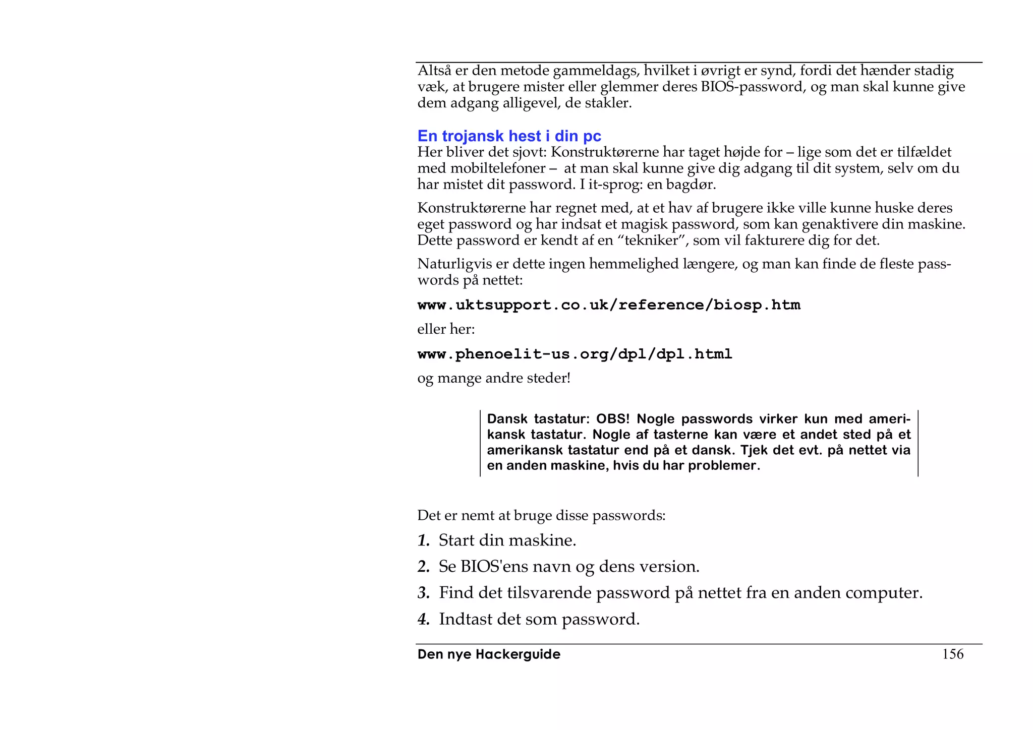 Altså er den metode gammeldags, hvilket i øvrigt er synd, fordi det hænder stadig
væk, at brugere mister eller glemmer deres BIOS-password, og man skal kunne give
dem adgang alligevel, de stakler.

En trojansk hest i din pc
Her bliver det sjovt: Konstruktørerne har taget højde for – lige som det er tilfældet
med mobiltelefoner – at man skal kunne give dig adgang til dit system, selv om du
har mistet dit password. I it-sprog: en bagdør.
Konstruktørerne har regnet med, at et hav af brugere ikke ville kunne huske deres
eget password og har indsat et magisk password, som kan genaktivere din maskine.
Dette password er kendt af en “tekniker”, som vil fakturere dig for det.
Naturligvis er dette ingen hemmelighed længere, og man kan finde de fleste pass-
words på nettet:
www.uktsupport.co.uk/reference/biosp.htm
eller her:
www.phenoelit-us.org/dpl/dpl.html
og mange andre steder!

             Dansk tastatur: OBS! Nogle passwords virker kun med ameri-
             kansk tastatur. Nogle af tasterne kan være et andet sted på et
             amerikansk tastatur end på et dansk. Tjek det evt. på nettet via
             en anden maskine, hvis du har problemer.


Det er nemt at bruge disse passwords:
1. Start din maskine.
2. Se BIOS'ens navn og dens version.
3. Find det tilsvarende password på nettet fra en anden computer.
4. Indtast det som password.
Den nye Hackerguide                                                               156
 