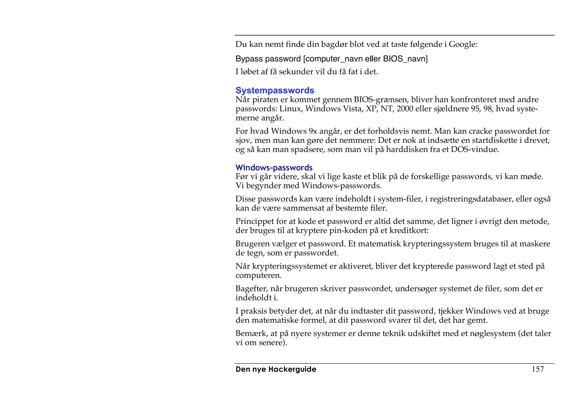 Du kan nemt finde din bagdør blot ved at taste følgende i Google:
Bypass password [computer_navn eller BIOS_navn]
I løbet af få sekunder vil du få fat i det.

Systempasswords
Når piraten er kommet gennem BIOS-grænsen, bliver han konfronteret med andre
passwords: Linux, Windows Vista, XP, NT, 2000 eller sjældnere 95, 98, hvad syste-
merne angår.
For hvad Windows 9x angår, er det forholdsvis nemt. Man kan cracke passwordet for
sjov, men man kan gøre det nemmere: Det er nok at indsætte en startdiskette i drevet,
og så kan man spadsere, som man vil på harddisken fra et DOS-vindue.

Windows-passwords
Før vi går videre, skal vi lige kaste et blik på de forskellige passwords, vi kan møde.
Vi begynder med Windows-passwords.
Disse passwords kan være indeholdt i system-filer, i registreringsdatabaser, eller også
kan de være sammensat af bestemte filer.
Princippet for at kode et password er altid det samme, det ligner i øvrigt den metode,
der bruges til at kryptere pin-koden på et kreditkort:
Brugeren vælger et password. Et matematisk krypteringssystem bruges til at maskere
de tegn, som er passwordet.
Når krypteringssystemet er aktiveret, bliver det krypterede password lagt et sted på
computeren.
Bagefter, når brugeren skriver passwordet, undersøger systemet de filer, som det er
indeholdt i.
I praksis betyder det, at når du indtaster dit password, tjekker Windows ved at bruge
den matematiske formel, at dit password svarer til det, det har gemt.
Bemærk, at på nyere systemer er denne teknik udskiftet med et nøglesystem (det taler
vi om senere).


Den nye Hackerguide                                                                157
 
