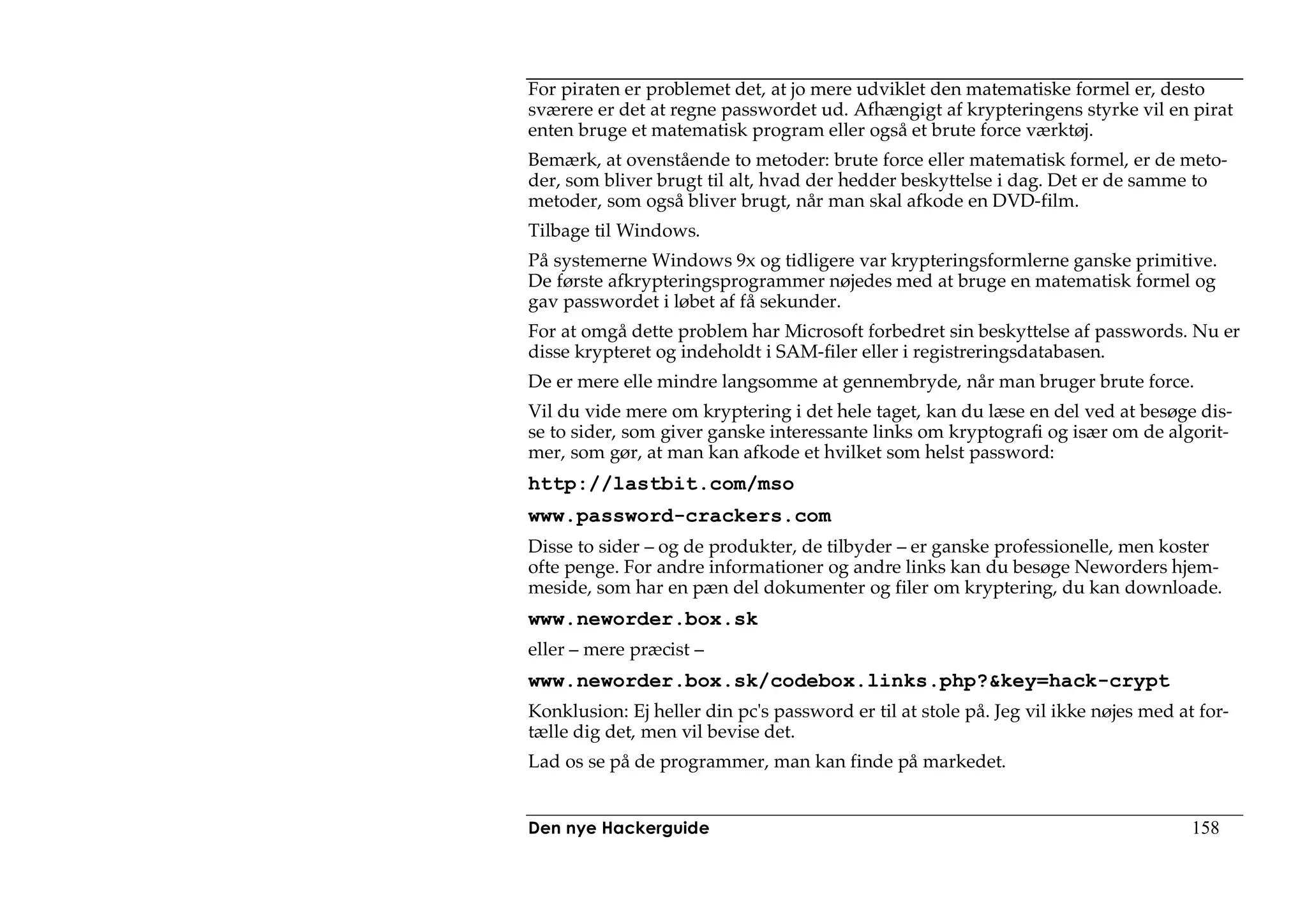 For piraten er problemet det, at jo mere udviklet den matematiske formel er, desto
sværere er det at regne passwordet ud. Afhængigt af krypteringens styrke vil en pirat
enten bruge et matematisk program eller også et brute force værktøj.
Bemærk, at ovenstående to metoder: brute force eller matematisk formel, er de meto-
der, som bliver brugt til alt, hvad der hedder beskyttelse i dag. Det er de samme to
metoder, som også bliver brugt, når man skal afkode en DVD-film.
Tilbage til Windows.
På systemerne Windows 9x og tidligere var krypteringsformlerne ganske primitive.
De første afkrypteringsprogrammer nøjedes med at bruge en matematisk formel og
gav passwordet i løbet af få sekunder.
For at omgå dette problem har Microsoft forbedret sin beskyttelse af passwords. Nu er
disse krypteret og indeholdt i SAM-filer eller i registreringsdatabasen.
De er mere elle mindre langsomme at gennembryde, når man bruger brute force.
Vil du vide mere om kryptering i det hele taget, kan du læse en del ved at besøge dis-
se to sider, som giver ganske interessante links om kryptografi og især om de algorit-
mer, som gør, at man kan afkode et hvilket som helst password:
http://lastbit.com/mso
www.password-crackers.com
Disse to sider – og de produkter, de tilbyder – er ganske professionelle, men koster
ofte penge. For andre informationer og andre links kan du besøge Neworders hjem-
meside, som har en pæn del dokumenter og filer om kryptering, du kan downloade.
www.neworder.box.sk
eller – mere præcist –
www.neworder.box.sk/codebox.links.php?&key=hack-crypt
Konklusion: Ej heller din pc's password er til at stole på. Jeg vil ikke nøjes med at for-
tælle dig det, men vil bevise det.
Lad os se på de programmer, man kan finde på markedet.


Den nye Hackerguide                                                                  158
 