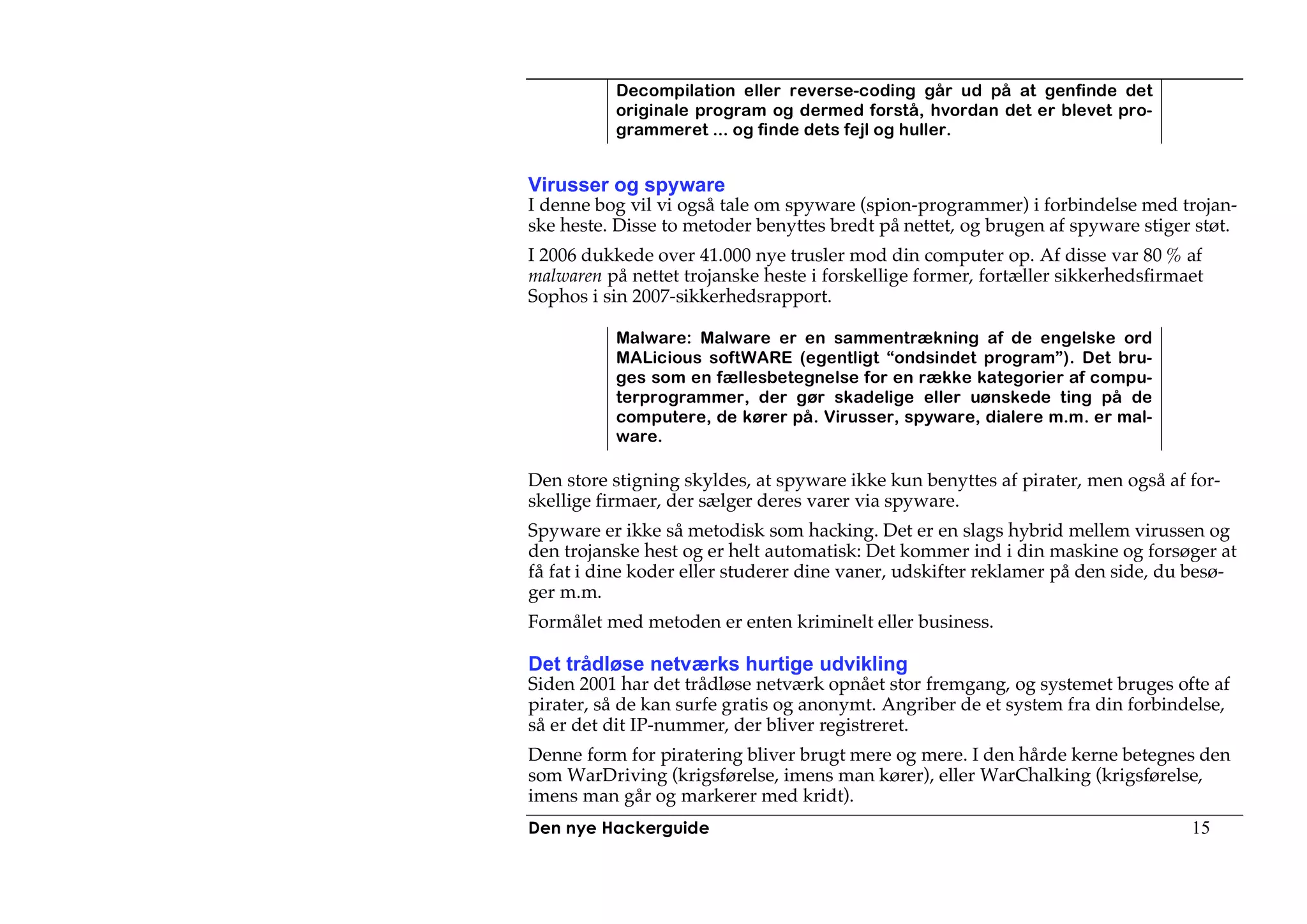 Decompilation eller reverse-coding går ud på at genfinde det
          originale program og dermed forstå, hvordan det er blevet pro-
          grammeret ... og finde dets fejl og huller.


Virusser og spyware
I denne bog vil vi også tale om spyware (spion-programmer) i forbindelse med trojan-
ske heste. Disse to metoder benyttes bredt på nettet, og brugen af spyware stiger støt.
I 2006 dukkede over 41.000 nye trusler mod din computer op. Af disse var 80 % af
malwaren på nettet trojanske heste i forskellige former, fortæller sikkerhedsfirmaet
Sophos i sin 2007-sikkerhedsrapport.

          Malware: Malware er en sammentrækning af de engelske ord
          MALicious softWARE (egentligt “ondsindet program”). Det bru-
          ges som en fællesbetegnelse for en række kategorier af compu-
          terprogrammer, der gør skadelige eller uønskede ting på de
          computere, de kører på. Virusser, spyware, dialere m.m. er mal-
          ware.

Den store stigning skyldes, at spyware ikke kun benyttes af pirater, men også af for-
skellige firmaer, der sælger deres varer via spyware.
Spyware er ikke så metodisk som hacking. Det er en slags hybrid mellem virussen og
den trojanske hest og er helt automatisk: Det kommer ind i din maskine og forsøger at
få fat i dine koder eller studerer dine vaner, udskifter reklamer på den side, du besø-
ger m.m.
Formålet med metoden er enten kriminelt eller business.

Det trådløse netværks hurtige udvikling
Siden 2001 har det trådløse netværk opnået stor fremgang, og systemet bruges ofte af
pirater, så de kan surfe gratis og anonymt. Angriber de et system fra din forbindelse,
så er det dit IP-nummer, der bliver registreret.
Denne form for piratering bliver brugt mere og mere. I den hårde kerne betegnes den
som WarDriving (krigsførelse, imens man kører), eller WarChalking (krigsførelse,
imens man går og markerer med kridt).
Den nye Hackerguide                                                               15
 