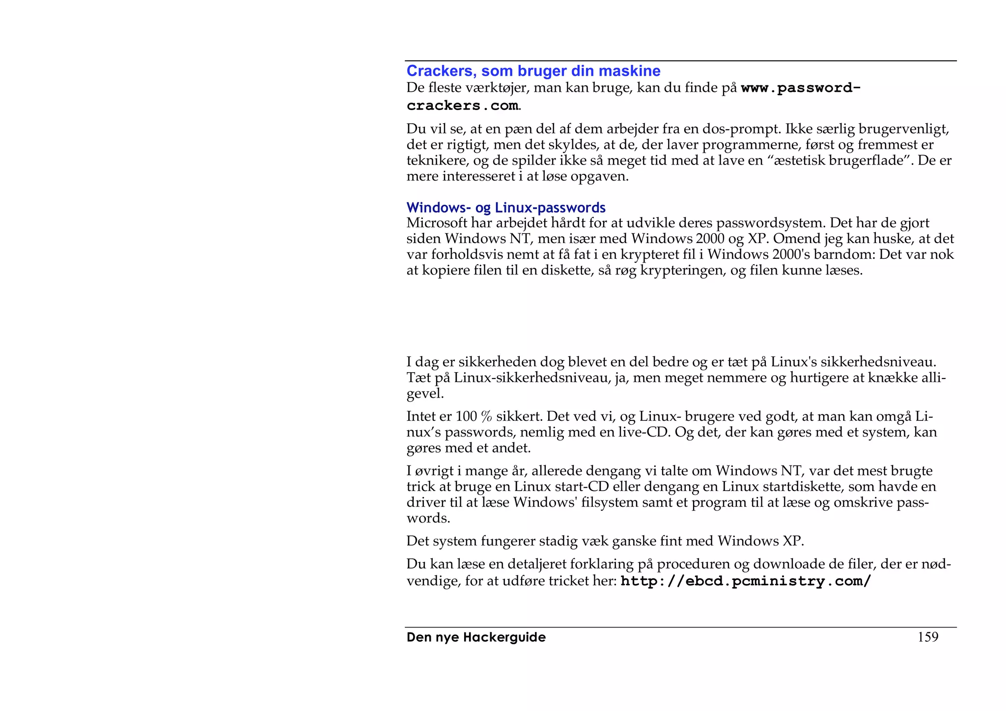 Crackers, som bruger din maskine
De fleste værktøjer, man kan bruge, kan du finde på www.password-
crackers.com.
Du vil se, at en pæn del af dem arbejder fra en dos-prompt. Ikke særlig brugervenligt,
det er rigtigt, men det skyldes, at de, der laver programmerne, først og fremmest er
teknikere, og de spilder ikke så meget tid med at lave en “æstetisk brugerflade”. De er
mere interesseret i at løse opgaven.

Windows- og Linux-passwords
Microsoft har arbejdet hårdt for at udvikle deres passwordsystem. Det har de gjort
siden Windows NT, men især med Windows 2000 og XP. Omend jeg kan huske, at det
var forholdsvis nemt at få fat i en krypteret fil i Windows 2000's barndom: Det var nok
at kopiere filen til en diskette, så røg krypteringen, og filen kunne læses.




I dag er sikkerheden dog blevet en del bedre og er tæt på Linux's sikkerhedsniveau.
Tæt på Linux-sikkerhedsniveau, ja, men meget nemmere og hurtigere at knække alli-
gevel.
Intet er 100 % sikkert. Det ved vi, og Linux- brugere ved godt, at man kan omgå Li-
nux’s passwords, nemlig med en live-CD. Og det, der kan gøres med et system, kan
gøres med et andet.
I øvrigt i mange år, allerede dengang vi talte om Windows NT, var det mest brugte
trick at bruge en Linux start-CD eller dengang en Linux startdiskette, som havde en
driver til at læse Windows' filsystem samt et program til at læse og omskrive pass-
words.
Det system fungerer stadig væk ganske fint med Windows XP.
Du kan læse en detaljeret forklaring på proceduren og downloade de filer, der er nød-
vendige, for at udføre tricket her: http://ebcd.pcministry.com/


Den nye Hackerguide                                                              159
 