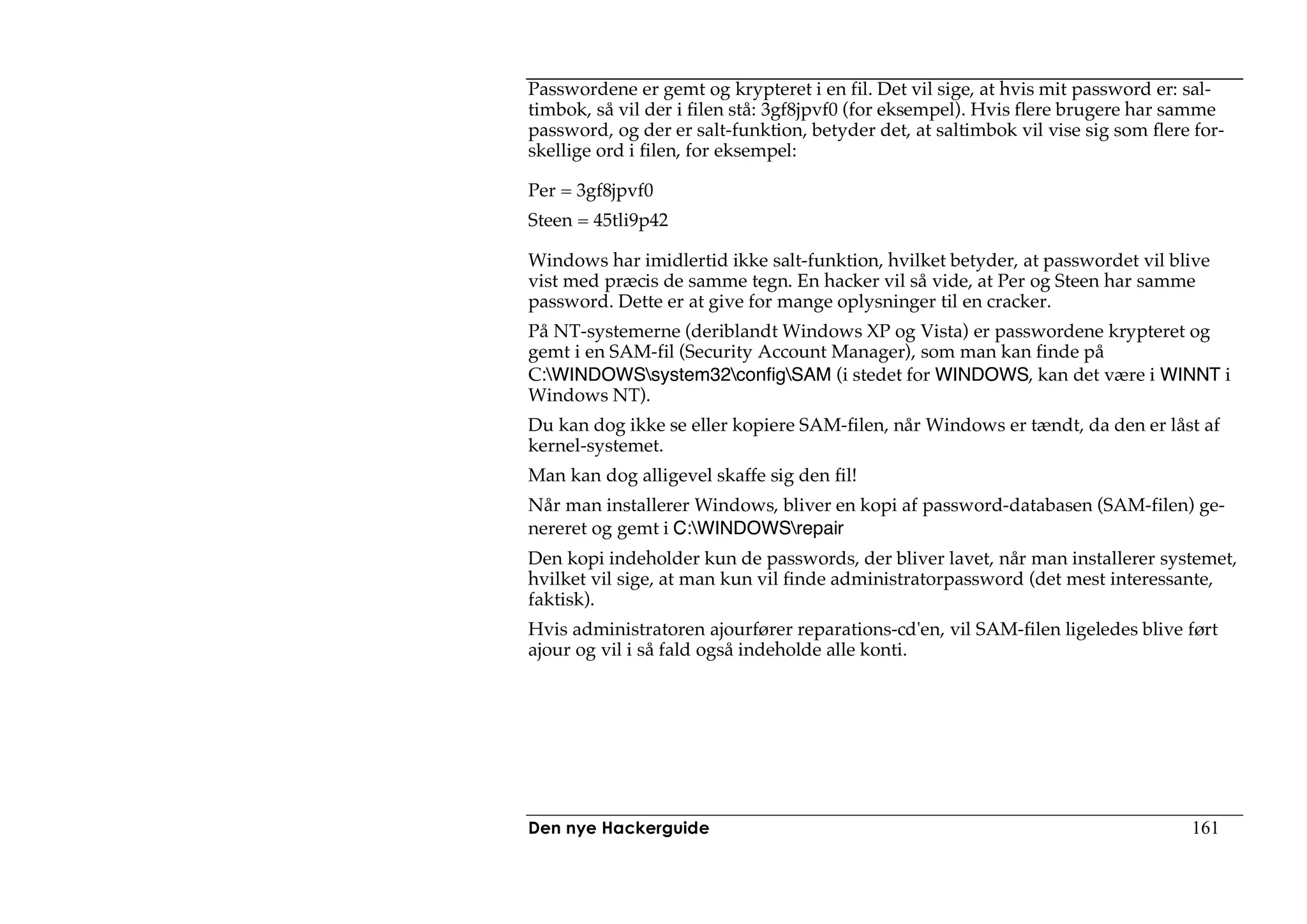 Passwordene er gemt og krypteret i en fil. Det vil sige, at hvis mit password er: sal-
timbok, så vil der i filen stå: 3gf8jpvf0 (for eksempel). Hvis flere brugere har samme
password, og der er salt-funktion, betyder det, at saltimbok vil vise sig som flere for-
skellige ord i filen, for eksempel:

Per = 3gf8jpvf0
Steen = 45tli9p42

Windows har imidlertid ikke salt-funktion, hvilket betyder, at passwordet vil blive
vist med præcis de samme tegn. En hacker vil så vide, at Per og Steen har samme
password. Dette er at give for mange oplysninger til en cracker.
På NT-systemerne (deriblandt Windows XP og Vista) er passwordene krypteret og
gemt i en SAM-fil (Security Account Manager), som man kan finde på
C:WINDOWSsystem32configSAM (i stedet for WINDOWS, kan det være i WINNT i
Windows NT).
Du kan dog ikke se eller kopiere SAM-filen, når Windows er tændt, da den er låst af
kernel-systemet.
Man kan dog alligevel skaffe sig den fil!
Når man installerer Windows, bliver en kopi af password-databasen (SAM-filen) ge-
nereret og gemt i C:WINDOWSrepair
Den kopi indeholder kun de passwords, der bliver lavet, når man installerer systemet,
hvilket vil sige, at man kun vil finde administratorpassword (det mest interessante,
faktisk).
Hvis administratoren ajourfører reparations-cd'en, vil SAM-filen ligeledes blive ført
ajour og vil i så fald også indeholde alle konti.




Den nye Hackerguide                                                                161
 