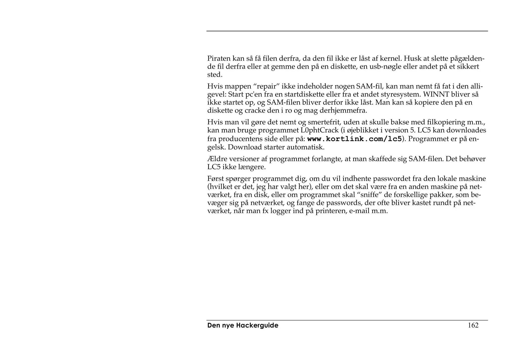 Piraten kan så få filen derfra, da den fil ikke er låst af kernel. Husk at slette pågælden-
de fil derfra eller at gemme den på en diskette, en usb-nøgle eller andet på et sikkert
sted.
Hvis mappen “repair” ikke indeholder nogen SAM-fil, kan man nemt få fat i den alli-
gevel: Start pc'en fra en startdiskette eller fra et andet styresystem. WINNT bliver så
ikke startet op, og SAM-filen bliver derfor ikke låst. Man kan så kopiere den på en
diskette og cracke den i ro og mag derhjemmefra.
Hvis man vil gøre det nemt og smertefrit, uden at skulle bakse med filkopiering m.m.,
kan man bruge programmet L0phtCrack (i øjeblikket i version 5. LC5 kan downloades
fra producentens side eller på: www.kortlink.com/lc5). Programmet er på en-
gelsk. Download starter automatisk.
Ældre versioner af programmet forlangte, at man skaffede sig SAM-filen. Det behøver
LC5 ikke længere.
Først spørger programmet dig, om du vil indhente passwordet fra den lokale maskine
(hvilket er det, jeg har valgt her), eller om det skal være fra en anden maskine på net-
værket, fra en disk, eller om programmet skal “sniffe” de forskellige pakker, som be-
væger sig på netværket, og fange de passwords, der ofte bliver kastet rundt på net-
værket, når man fx logger ind på printeren, e-mail m.m.




Den nye Hackerguide                                                                  162
 