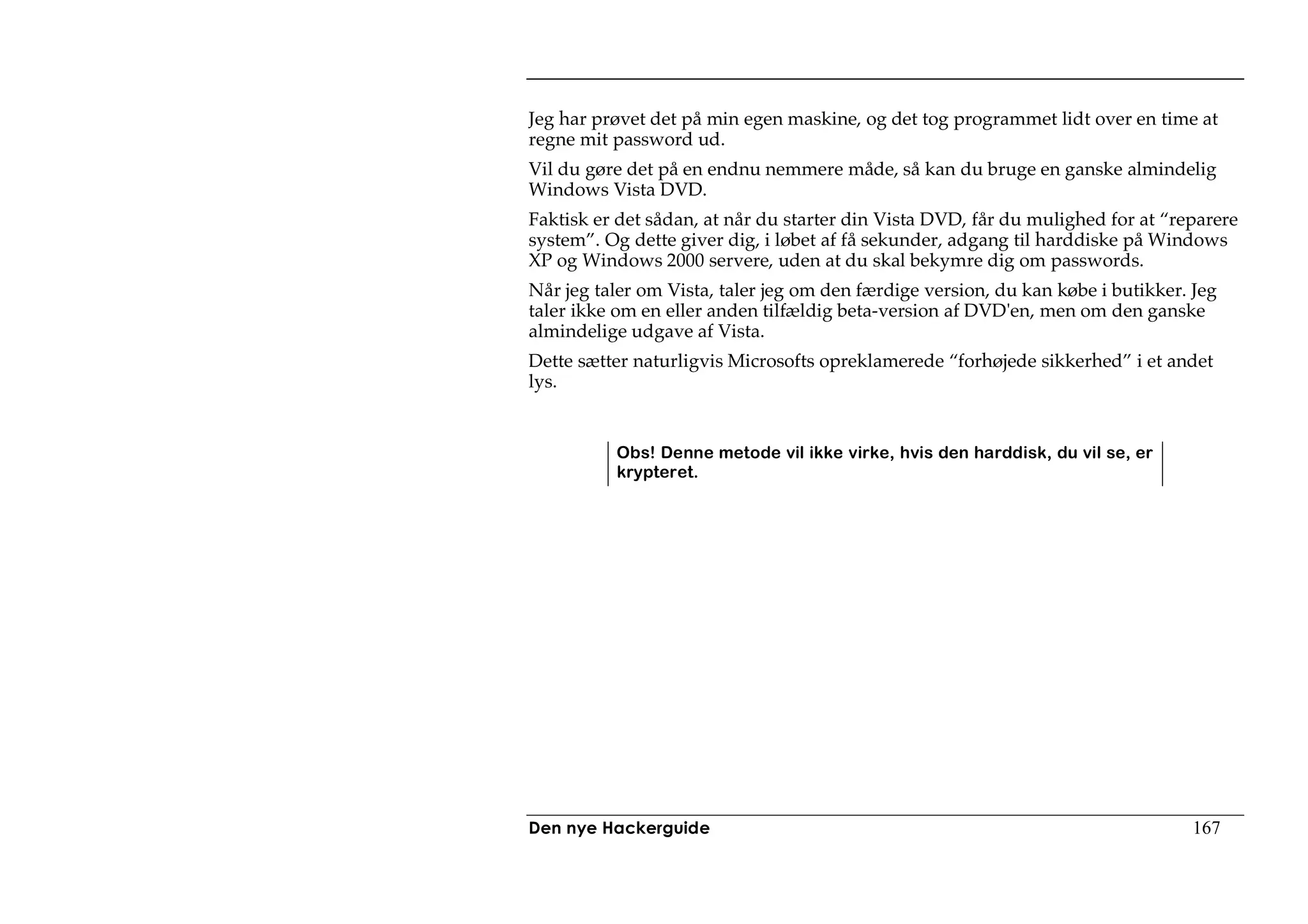 Jeg har prøvet det på min egen maskine, og det tog programmet lidt over en time at
regne mit password ud.
Vil du gøre det på en endnu nemmere måde, så kan du bruge en ganske almindelig
Windows Vista DVD.
Faktisk er det sådan, at når du starter din Vista DVD, får du mulighed for at “reparere
system”. Og dette giver dig, i løbet af få sekunder, adgang til harddiske på Windows
XP og Windows 2000 servere, uden at du skal bekymre dig om passwords.
Når jeg taler om Vista, taler jeg om den færdige version, du kan købe i butikker. Jeg
taler ikke om en eller anden tilfældig beta-version af DVD'en, men om den ganske
almindelige udgave af Vista.
Dette sætter naturligvis Microsofts opreklamerede “forhøjede sikkerhed” i et andet
lys.


          Obs! Denne metode vil ikke virke, hvis den harddisk, du vil se, er
          krypteret.




Den nye Hackerguide                                                               167
 