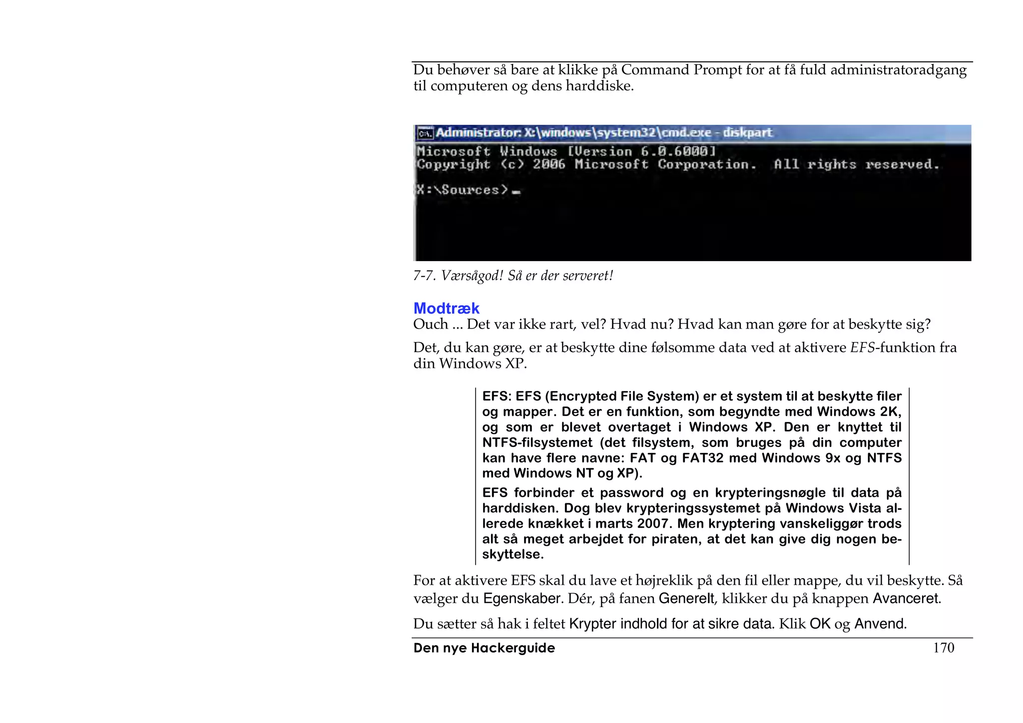 Du behøver så bare at klikke på Command Prompt for at få fuld administratoradgang
til computeren og dens harddiske.




7-7. Værsågod! Så er der serveret!

Modtræk
Ouch ... Det var ikke rart, vel? Hvad nu? Hvad kan man gøre for at beskytte sig?
Det, du kan gøre, er at beskytte dine følsomme data ved at aktivere EFS-funktion fra
din Windows XP.

           EFS: EFS (Encrypted File System) er et system til at beskytte filer
           og mapper. Det er en funktion, som begyndte med Windows 2K,
           og som er blevet overtaget i Windows XP. Den er knyttet til
           NTFS-filsystemet (det filsystem, som bruges på din computer
           kan have flere navne: FAT og FAT32 med Windows 9x og NTFS
           med Windows NT og XP).
           EFS forbinder et password og en krypteringsnøgle til data på
           harddisken. Dog blev krypteringssystemet på Windows Vista al-
           lerede knækket i marts 2007. Men kryptering vanskeliggør trods
           alt så meget arbejdet for piraten, at det kan give dig nogen be-
           skyttelse.

For at aktivere EFS skal du lave et højreklik på den fil eller mappe, du vil beskytte. Så
vælger du Egenskaber. Dér, på fanen Generelt, klikker du på knappen Avanceret.
Du sætter så hak i feltet Krypter indhold for at sikre data. Klik OK og Anvend.
Den nye Hackerguide                                                                 170
 