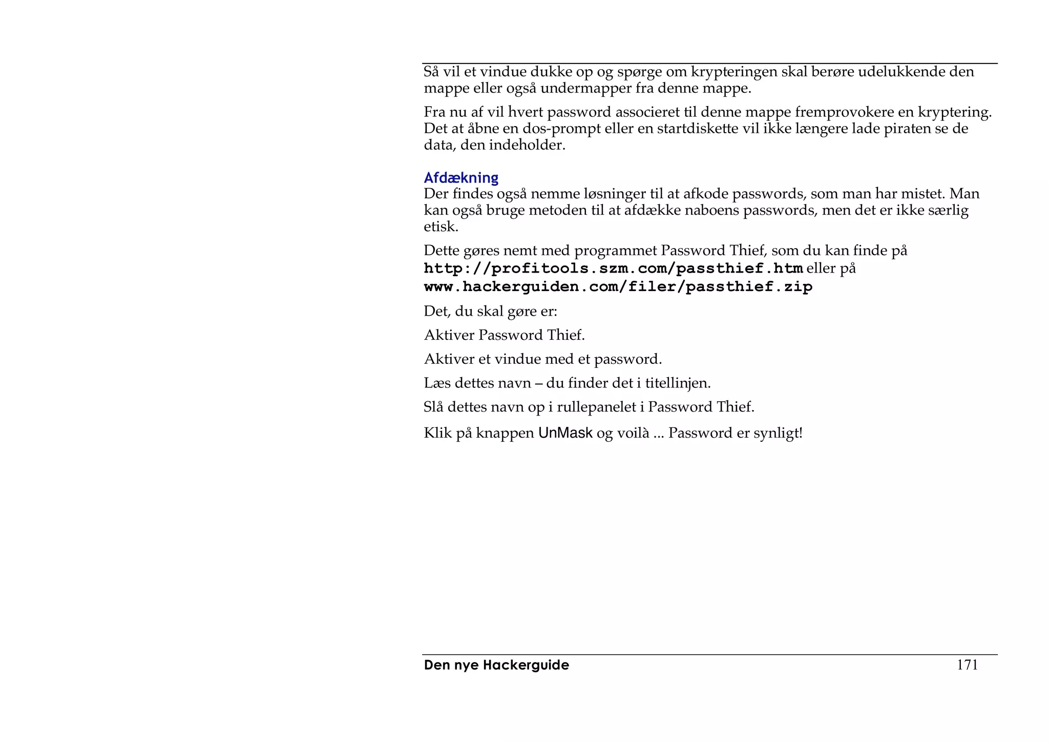 Så vil et vindue dukke op og spørge om krypteringen skal berøre udelukkende den
mappe eller også undermapper fra denne mappe.
Fra nu af vil hvert password associeret til denne mappe fremprovokere en kryptering.
Det at åbne en dos-prompt eller en startdiskette vil ikke længere lade piraten se de
data, den indeholder.

Afdækning
Der findes også nemme løsninger til at afkode passwords, som man har mistet. Man
kan også bruge metoden til at afdække naboens passwords, men det er ikke særlig
etisk.
Dette gøres nemt med programmet Password Thief, som du kan finde på
http://profitools.szm.com/passthief.htm eller på
www.hackerguiden.com/filer/passthief.zip
Det, du skal gøre er:
Aktiver Password Thief.
Aktiver et vindue med et password.
Læs dettes navn – du finder det i titellinjen.
Slå dettes navn op i rullepanelet i Password Thief.
Klik på knappen UnMask og voilà ... Password er synligt!




Den nye Hackerguide                                                           171
 