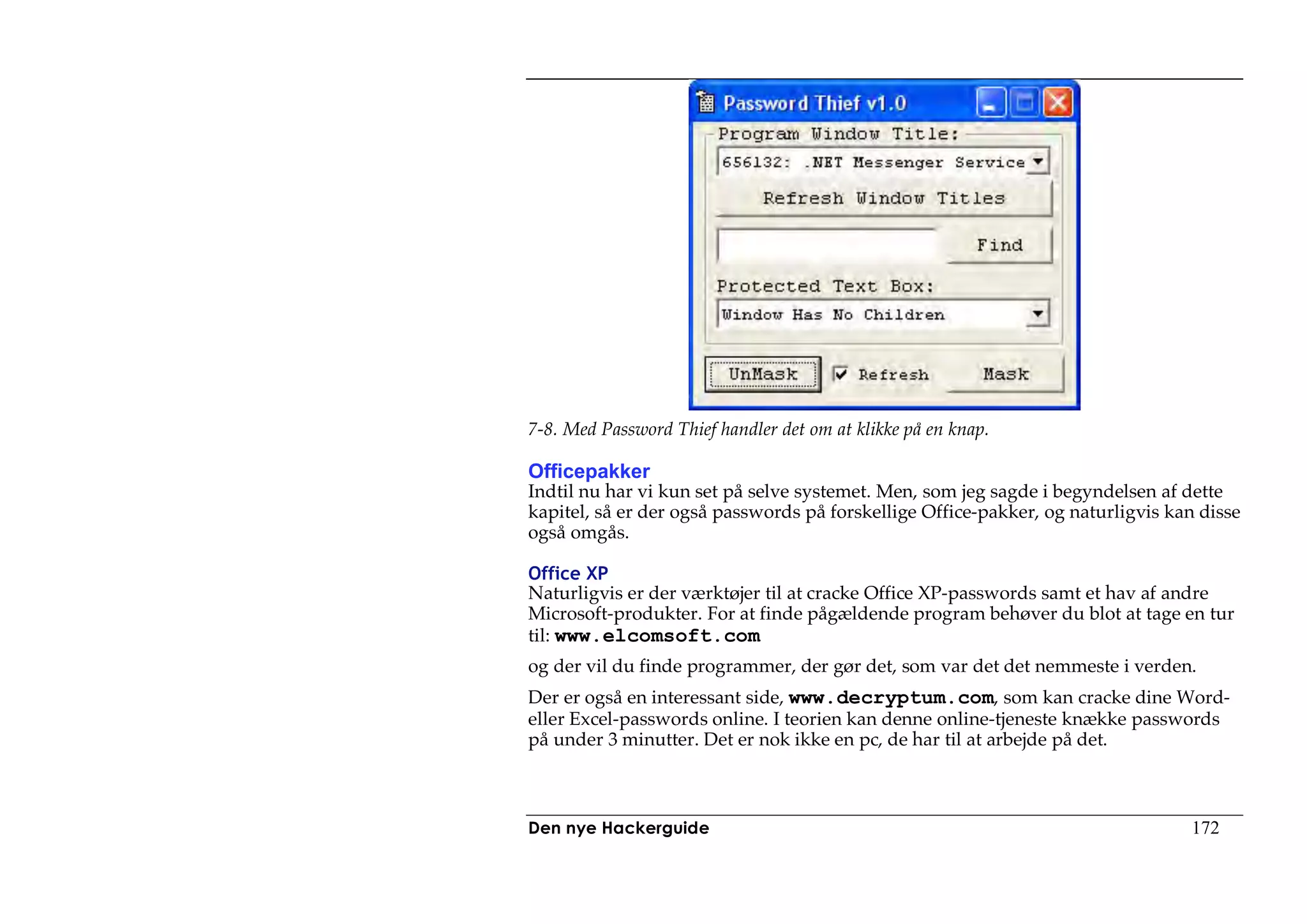 7-8. Med Password Thief handler det om at klikke på en knap.

Officepakker
Indtil nu har vi kun set på selve systemet. Men, som jeg sagde i begyndelsen af dette
kapitel, så er der også passwords på forskellige Office-pakker, og naturligvis kan disse
også omgås.

Office XP
Naturligvis er der værktøjer til at cracke Office XP-passwords samt et hav af andre
Microsoft-produkter. For at finde pågældende program behøver du blot at tage en tur
til: www.elcomsoft.com
og der vil du finde programmer, der gør det, som var det det nemmeste i verden.
Der er også en interessant side, www.decryptum.com, som kan cracke dine Word-
eller Excel-passwords online. I teorien kan denne online-tjeneste knække passwords
på under 3 minutter. Det er nok ikke en pc, de har til at arbejde på det.



Den nye Hackerguide                                                              172
 