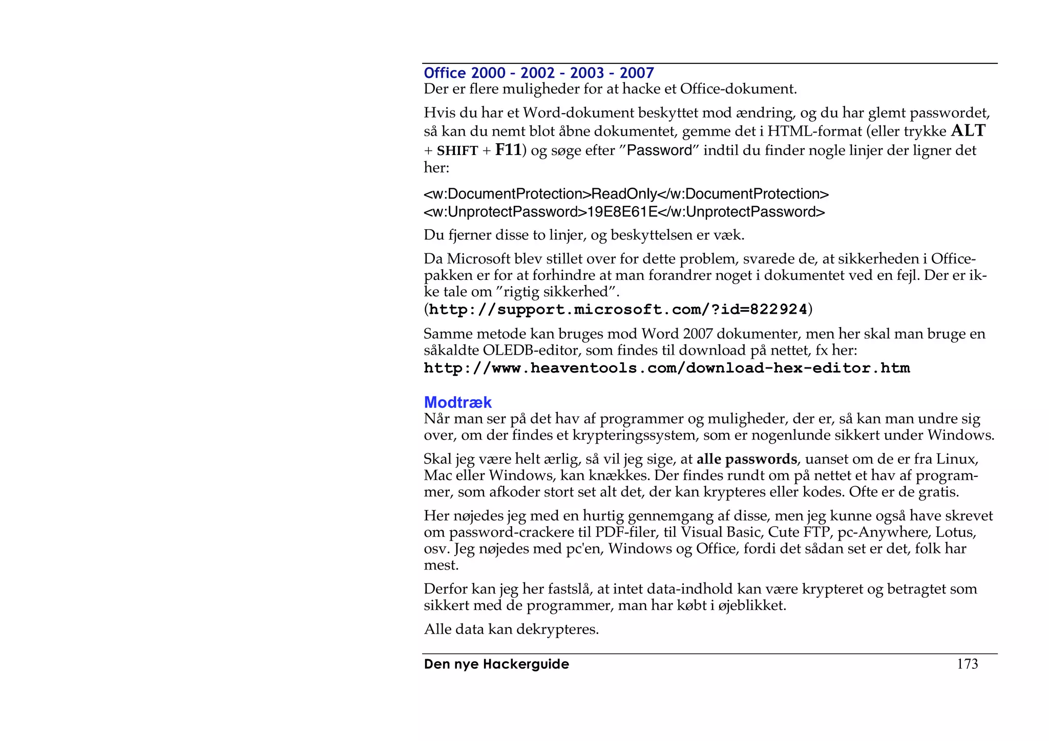 Office 2000 – 2002 – 2003 – 2007
Der er flere muligheder for at hacke et Office-dokument.
Hvis du har et Word-dokument beskyttet mod ændring, og du har glemt passwordet,
så kan du nemt blot åbne dokumentet, gemme det i HTML-format (eller trykke ALT
+ SHIFT + F11) og søge efter ”Password” indtil du finder nogle linjer der ligner det
her:
<w:DocumentProtection>ReadOnly</w:DocumentProtection>
<w:UnprotectPassword>19E8E61E</w:UnprotectPassword>
Du fjerner disse to linjer, og beskyttelsen er væk.
Da Microsoft blev stillet over for dette problem, svarede de, at sikkerheden i Office-
pakken er for at forhindre at man forandrer noget i dokumentet ved en fejl. Der er ik-
ke tale om ”rigtig sikkerhed”.
(http://support.microsoft.com/?id=822924)
Samme metode kan bruges mod Word 2007 dokumenter, men her skal man bruge en
såkaldte OLEDB-editor, som findes til download på nettet, fx her:
http://www.heaventools.com/download-hex-editor.htm

Modtræk
Når man ser på det hav af programmer og muligheder, der er, så kan man undre sig
over, om der findes et krypteringssystem, som er nogenlunde sikkert under Windows.
Skal jeg være helt ærlig, så vil jeg sige, at alle passwords, uanset om de er fra Linux,
Mac eller Windows, kan knækkes. Der findes rundt om på nettet et hav af program-
mer, som afkoder stort set alt det, der kan krypteres eller kodes. Ofte er de gratis.
Her nøjedes jeg med en hurtig gennemgang af disse, men jeg kunne også have skrevet
om password-crackere til PDF-filer, til Visual Basic, Cute FTP, pc-Anywhere, Lotus,
osv. Jeg nøjedes med pc'en, Windows og Office, fordi det sådan set er det, folk har
mest.
Derfor kan jeg her fastslå, at intet data-indhold kan være krypteret og betragtet som
sikkert med de programmer, man har købt i øjeblikket.
Alle data kan dekrypteres.

Den nye Hackerguide                                                                 173
 