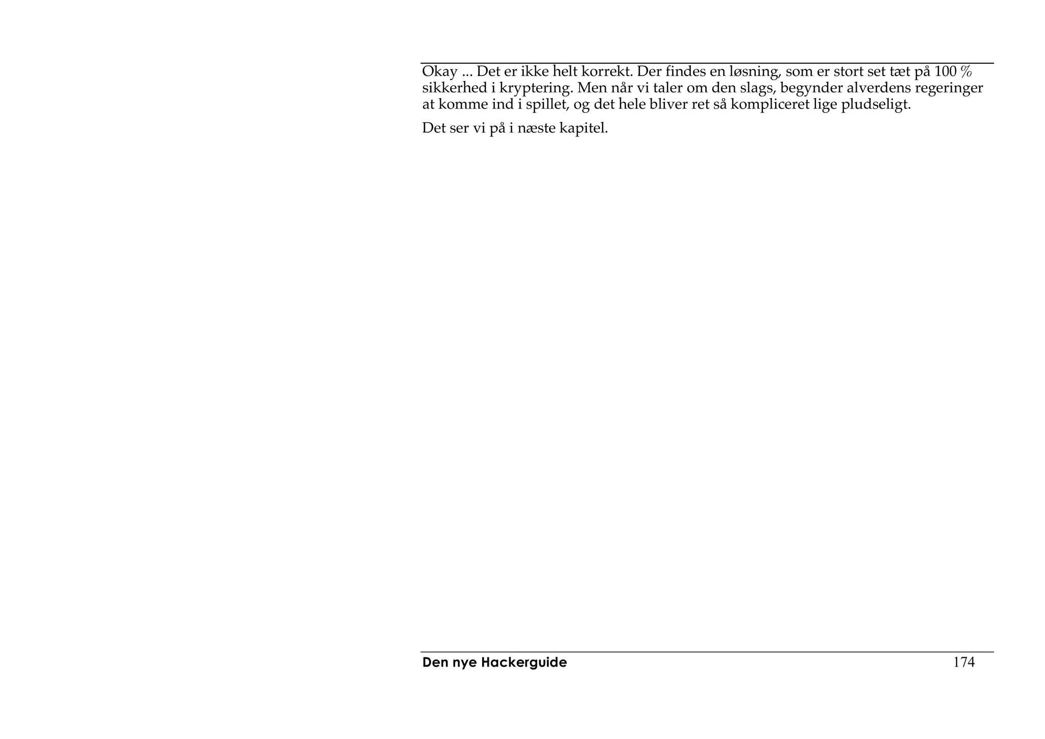 Okay ... Det er ikke helt korrekt. Der findes en løsning, som er stort set tæt på 100 %
sikkerhed i kryptering. Men når vi taler om den slags, begynder alverdens regeringer
at komme ind i spillet, og det hele bliver ret så kompliceret lige pludseligt.
Det ser vi på i næste kapitel.




Den nye Hackerguide                                                               174
 