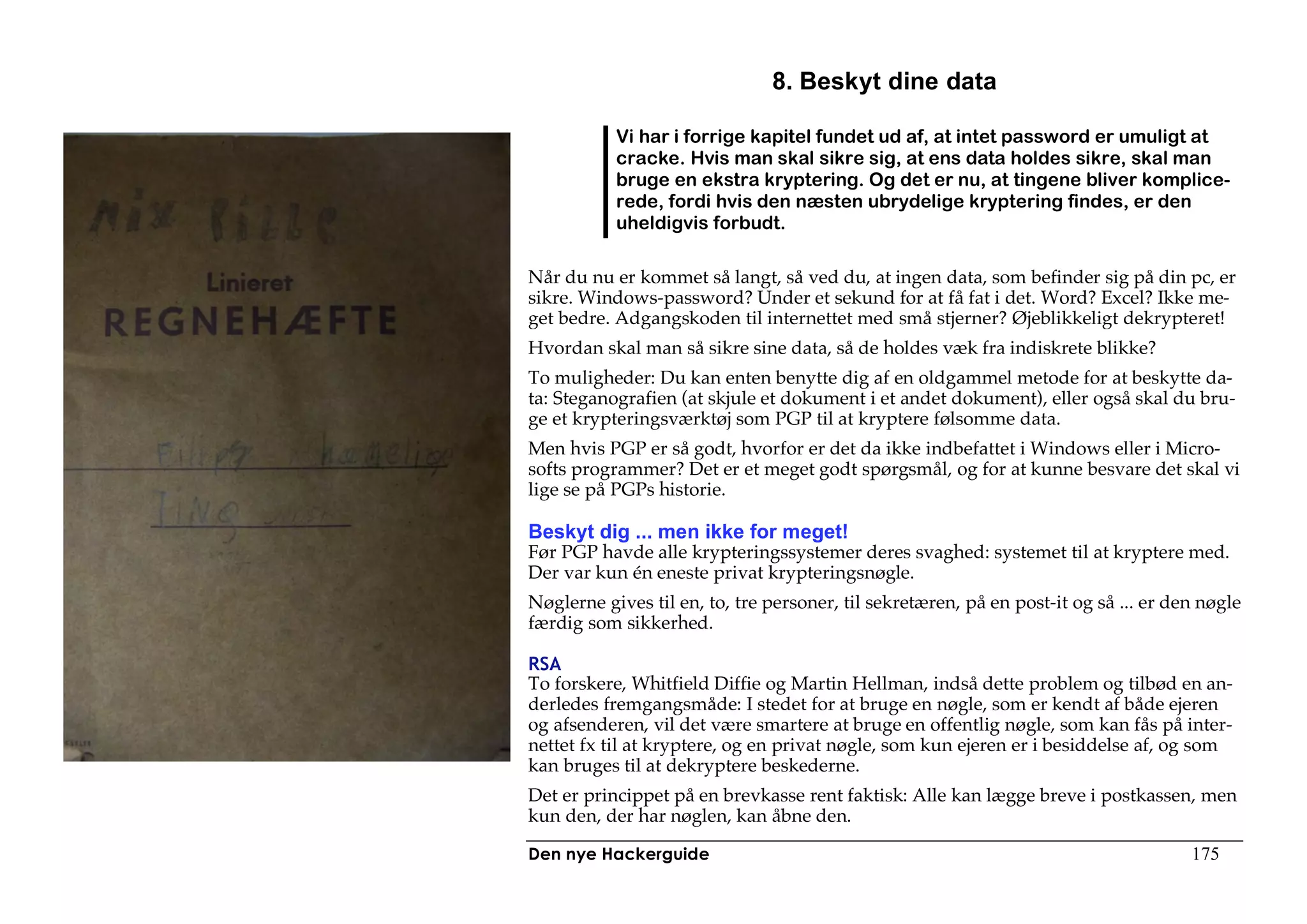 8. Beskyt dine data

           Vi har i forrige kapitel fundet ud af, at intet password er umuligt at
           cracke. Hvis man skal sikre sig, at ens data holdes sikre, skal man
           bruge en ekstra kryptering. Og det er nu, at tingene bliver komplice-
           rede, fordi hvis den næsten ubrydelige kryptering findes, er den
           uheldigvis forbudt.

Når du nu er kommet så langt, så ved du, at ingen data, som befinder sig på din pc, er
sikre. Windows-password? Under et sekund for at få fat i det. Word? Excel? Ikke me-
get bedre. Adgangskoden til internettet med små stjerner? Øjeblikkeligt dekrypteret!
Hvordan skal man så sikre sine data, så de holdes væk fra indiskrete blikke?
To muligheder: Du kan enten benytte dig af en oldgammel metode for at beskytte da-
ta: Steganografien (at skjule et dokument i et andet dokument), eller også skal du bru-
ge et krypteringsværktøj som PGP til at kryptere følsomme data.
Men hvis PGP er så godt, hvorfor er det da ikke indbefattet i Windows eller i Micro-
softs programmer? Det er et meget godt spørgsmål, og for at kunne besvare det skal vi
lige se på PGPs historie.

Beskyt dig ... men ikke for meget!
Før PGP havde alle krypteringssystemer deres svaghed: systemet til at kryptere med.
Der var kun én eneste privat krypteringsnøgle.
Nøglerne gives til en, to, tre personer, til sekretæren, på en post-it og så ... er den nøgle
færdig som sikkerhed.

RSA
To forskere, Whitfield Diffie og Martin Hellman, indså dette problem og tilbød en an-
derledes fremgangsmåde: I stedet for at bruge en nøgle, som er kendt af både ejeren
og afsenderen, vil det være smartere at bruge en offentlig nøgle, som kan fås på inter-
nettet fx til at kryptere, og en privat nøgle, som kun ejeren er i besiddelse af, og som
kan bruges til at dekryptere beskederne.
Det er princippet på en brevkasse rent faktisk: Alle kan lægge breve i postkassen, men
kun den, der har nøglen, kan åbne den.

Den nye Hackerguide                                                                   175
 