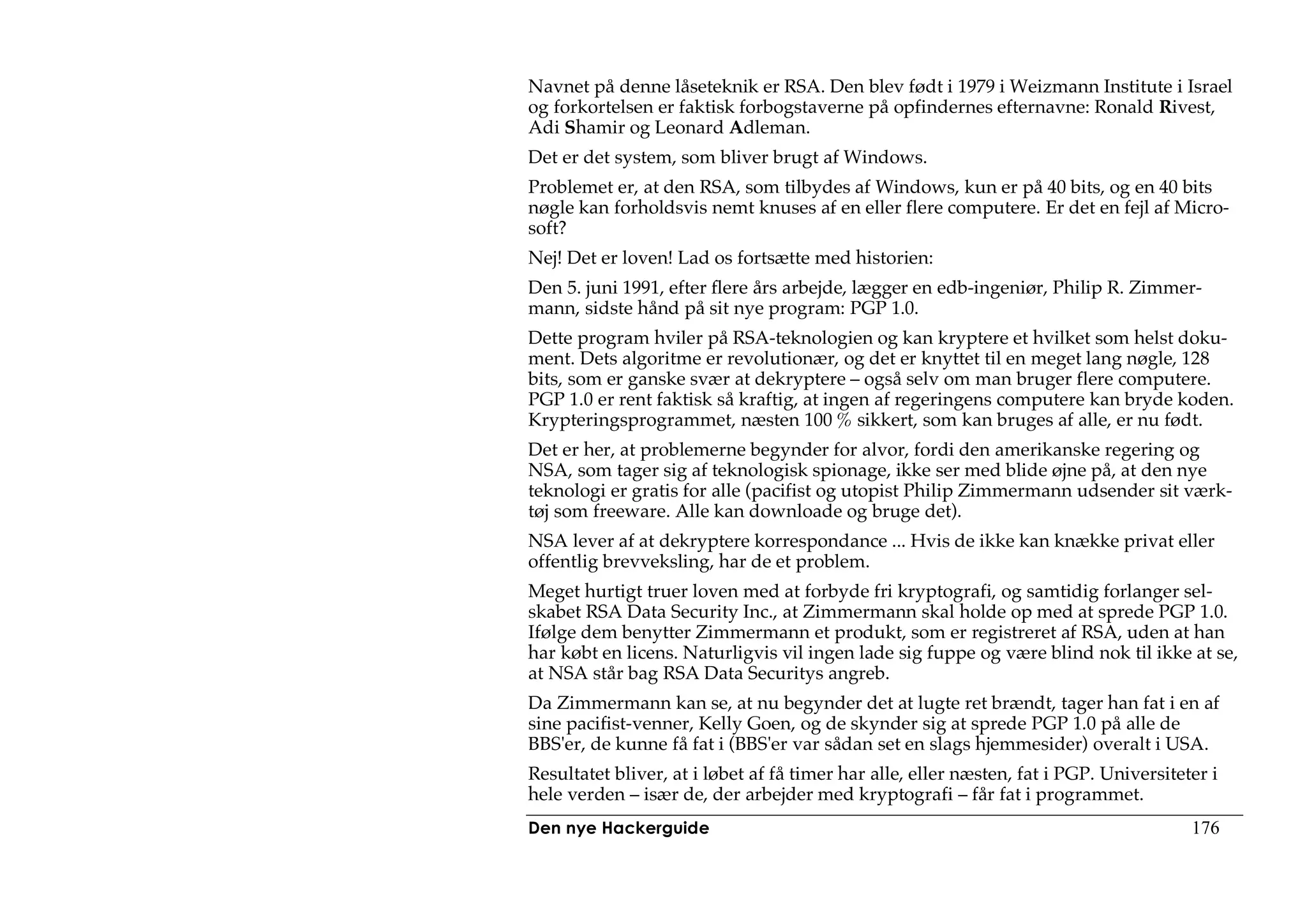 Navnet på denne låseteknik er RSA. Den blev født i 1979 i Weizmann Institute i Israel
og forkortelsen er faktisk forbogstaverne på opfindernes efternavne: Ronald Rivest,
Adi Shamir og Leonard Adleman.
Det er det system, som bliver brugt af Windows.
Problemet er, at den RSA, som tilbydes af Windows, kun er på 40 bits, og en 40 bits
nøgle kan forholdsvis nemt knuses af en eller flere computere. Er det en fejl af Micro-
soft?
Nej! Det er loven! Lad os fortsætte med historien:
Den 5. juni 1991, efter flere års arbejde, lægger en edb-ingeniør, Philip R. Zimmer-
mann, sidste hånd på sit nye program: PGP 1.0.
Dette program hviler på RSA-teknologien og kan kryptere et hvilket som helst doku-
ment. Dets algoritme er revolutionær, og det er knyttet til en meget lang nøgle, 128
bits, som er ganske svær at dekryptere – også selv om man bruger flere computere.
PGP 1.0 er rent faktisk så kraftig, at ingen af regeringens computere kan bryde koden.
Krypteringsprogrammet, næsten 100 % sikkert, som kan bruges af alle, er nu født.
Det er her, at problemerne begynder for alvor, fordi den amerikanske regering og
NSA, som tager sig af teknologisk spionage, ikke ser med blide øjne på, at den nye
teknologi er gratis for alle (pacifist og utopist Philip Zimmermann udsender sit værk-
tøj som freeware. Alle kan downloade og bruge det).
NSA lever af at dekryptere korrespondance ... Hvis de ikke kan knække privat eller
offentlig brevveksling, har de et problem.
Meget hurtigt truer loven med at forbyde fri kryptografi, og samtidig forlanger sel-
skabet RSA Data Security Inc., at Zimmermann skal holde op med at sprede PGP 1.0.
Ifølge dem benytter Zimmermann et produkt, som er registreret af RSA, uden at han
har købt en licens. Naturligvis vil ingen lade sig fuppe og være blind nok til ikke at se,
at NSA står bag RSA Data Securitys angreb.
Da Zimmermann kan se, at nu begynder det at lugte ret brændt, tager han fat i en af
sine pacifist-venner, Kelly Goen, og de skynder sig at sprede PGP 1.0 på alle de
BBS'er, de kunne få fat i (BBS'er var sådan set en slags hjemmesider) overalt i USA.
Resultatet bliver, at i løbet af få timer har alle, eller næsten, fat i PGP. Universiteter i
hele verden – især de, der arbejder med kryptografi – får fat i programmet.
Den nye Hackerguide                                                                     176
 