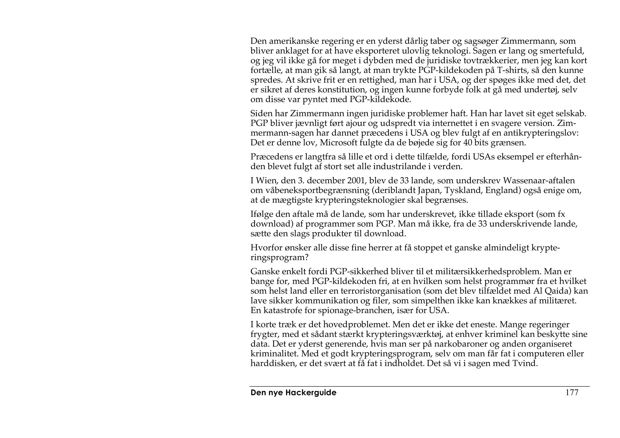 Den amerikanske regering er en yderst dårlig taber og sagsøger Zimmermann, som
bliver anklaget for at have eksporteret ulovlig teknologi. Sagen er lang og smertefuld,
og jeg vil ikke gå for meget i dybden med de juridiske tovtrækkerier, men jeg kan kort
fortælle, at man gik så langt, at man trykte PGP-kildekoden på T-shirts, så den kunne
spredes. At skrive frit er en rettighed, man har i USA, og der spøges ikke med det, det
er sikret af deres konstitution, og ingen kunne forbyde folk at gå med undertøj, selv
om disse var pyntet med PGP-kildekode.
Siden har Zimmermann ingen juridiske problemer haft. Han har lavet sit eget selskab.
PGP bliver jævnligt ført ajour og udspredt via internettet i en svagere version. Zim-
mermann-sagen har dannet præcedens i USA og blev fulgt af en antikrypteringslov:
Det er denne lov, Microsoft fulgte da de bøjede sig for 40 bits grænsen.
Præcedens er langtfra så lille et ord i dette tilfælde, fordi USAs eksempel er efterhån-
den blevet fulgt af stort set alle industrilande i verden.
I Wien, den 3. december 2001, blev de 33 lande, som underskrev Wassenaar-aftalen
om våbeneksportbegrænsning (deriblandt Japan, Tyskland, England) også enige om,
at de mægtigste krypteringsteknologier skal begrænses.
Ifølge den aftale må de lande, som har underskrevet, ikke tillade eksport (som fx
download) af programmer som PGP. Man må ikke, fra de 33 underskrivende lande,
sætte den slags produkter til download.
Hvorfor ønsker alle disse fine herrer at få stoppet et ganske almindeligt krypte-
ringsprogram?
Ganske enkelt fordi PGP-sikkerhed bliver til et militærsikkerhedsproblem. Man er
bange for, med PGP-kildekoden fri, at en hvilken som helst programmør fra et hvilket
som helst land eller en terroristorganisation (som det blev tilfældet med Al Qaida) kan
lave sikker kommunikation og filer, som simpelthen ikke kan knækkes af militæret.
En katastrofe for spionage-branchen, især for USA.
I korte træk er det hovedproblemet. Men det er ikke det eneste. Mange regeringer
frygter, med et sådant stærkt krypteringsværktøj, at enhver kriminel kan beskytte sine
data. Det er yderst generende, hvis man ser på narkobaroner og anden organiseret
kriminalitet. Med et godt krypteringsprogram, selv om man får fat i computeren eller
harddisken, er det svært at få fat i indholdet. Det så vi i sagen med Tvind.


Den nye Hackerguide                                                                 177
 