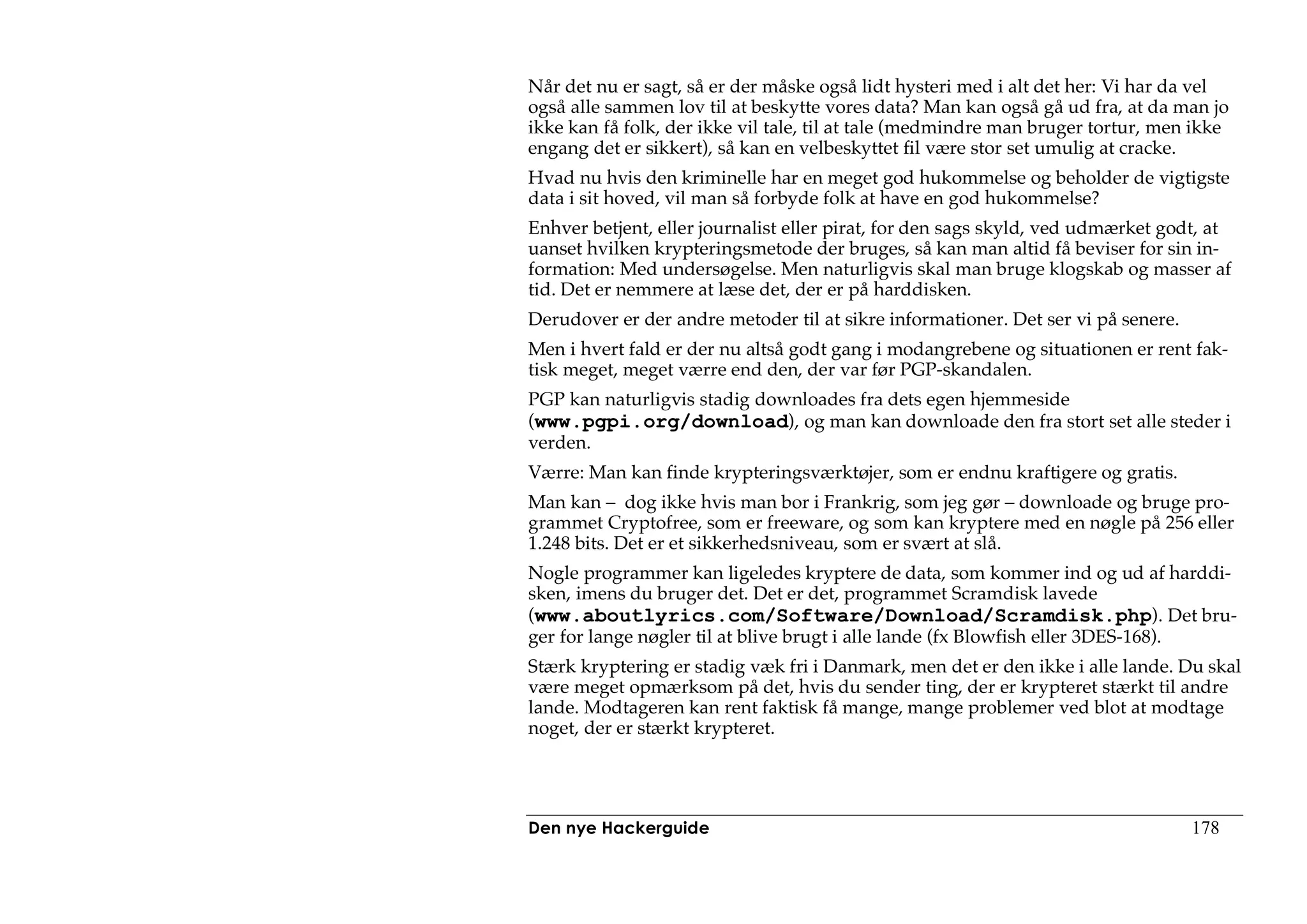 Når det nu er sagt, så er der måske også lidt hysteri med i alt det her: Vi har da vel
også alle sammen lov til at beskytte vores data? Man kan også gå ud fra, at da man jo
ikke kan få folk, der ikke vil tale, til at tale (medmindre man bruger tortur, men ikke
engang det er sikkert), så kan en velbeskyttet fil være stor set umulig at cracke.
Hvad nu hvis den kriminelle har en meget god hukommelse og beholder de vigtigste
data i sit hoved, vil man så forbyde folk at have en god hukommelse?
Enhver betjent, eller journalist eller pirat, for den sags skyld, ved udmærket godt, at
uanset hvilken krypteringsmetode der bruges, så kan man altid få beviser for sin in-
formation: Med undersøgelse. Men naturligvis skal man bruge klogskab og masser af
tid. Det er nemmere at læse det, der er på harddisken.
Derudover er der andre metoder til at sikre informationer. Det ser vi på senere.
Men i hvert fald er der nu altså godt gang i modangrebene og situationen er rent fak-
tisk meget, meget værre end den, der var før PGP-skandalen.
PGP kan naturligvis stadig downloades fra dets egen hjemmeside
(www.pgpi.org/download), og man kan downloade den fra stort set alle steder i
verden.
Værre: Man kan finde krypteringsværktøjer, som er endnu kraftigere og gratis.
Man kan – dog ikke hvis man bor i Frankrig, som jeg gør – downloade og bruge pro-
grammet Cryptofree, som er freeware, og som kan kryptere med en nøgle på 256 eller
1.248 bits. Det er et sikkerhedsniveau, som er svært at slå.
Nogle programmer kan ligeledes kryptere de data, som kommer ind og ud af harddi-
sken, imens du bruger det. Det er det, programmet Scramdisk lavede
(www.aboutlyrics.com/Software/Download/Scramdisk.php). Det bru-
ger for lange nøgler til at blive brugt i alle lande (fx Blowfish eller 3DES-168).
Stærk kryptering er stadig væk fri i Danmark, men det er den ikke i alle lande. Du skal
være meget opmærksom på det, hvis du sender ting, der er krypteret stærkt til andre
lande. Modtageren kan rent faktisk få mange, mange problemer ved blot at modtage
noget, der er stærkt krypteret.




Den nye Hackerguide                                                                178
 