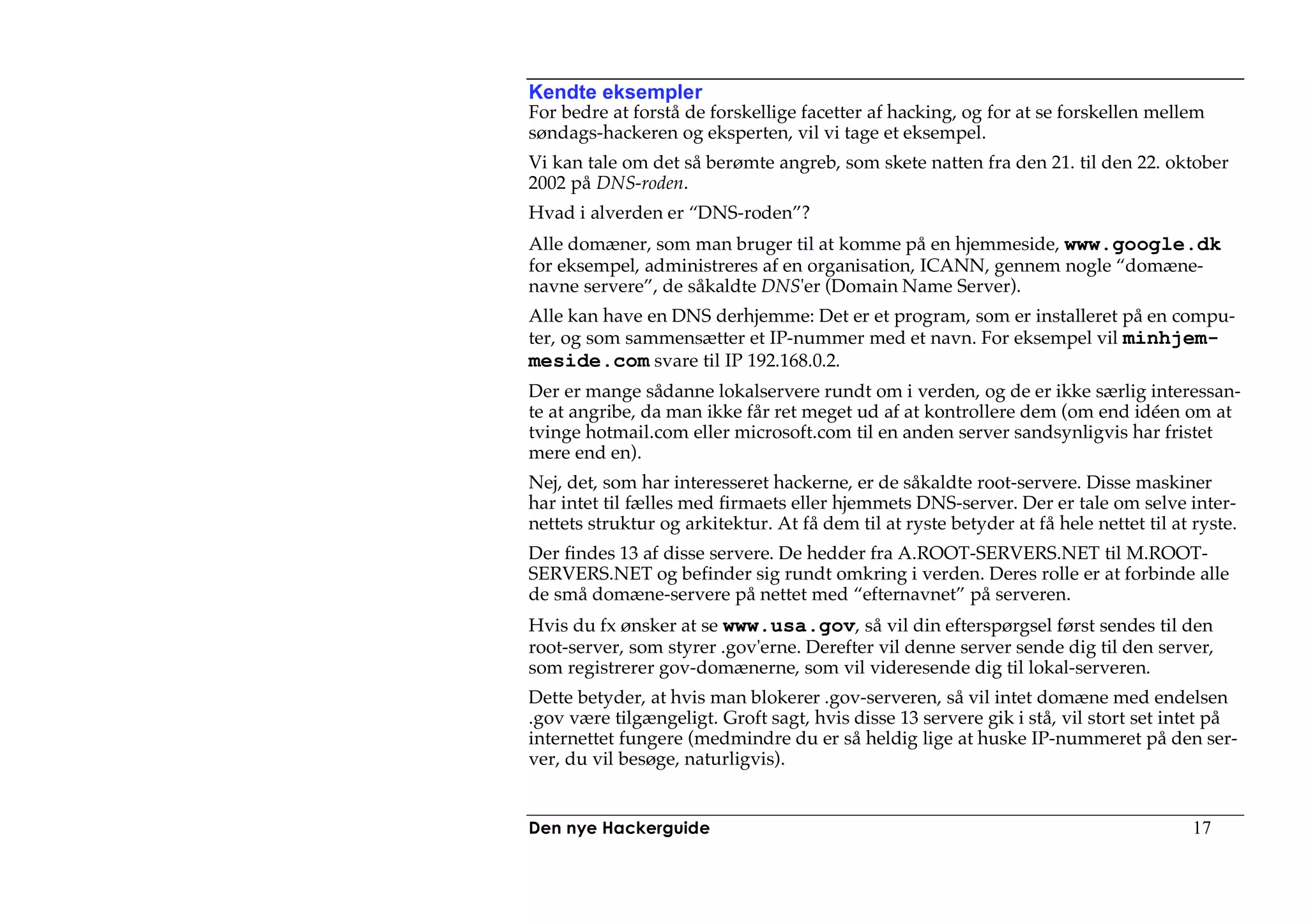Kendte eksempler
For bedre at forstå de forskellige facetter af hacking, og for at se forskellen mellem
søndags-hackeren og eksperten, vil vi tage et eksempel.
Vi kan tale om det så berømte angreb, som skete natten fra den 21. til den 22. oktober
2002 på DNS-roden.
Hvad i alverden er “DNS-roden”?
Alle domæner, som man bruger til at komme på en hjemmeside, www.google.dk
for eksempel, administreres af en organisation, ICANN, gennem nogle “domæne-
navne servere”, de såkaldte DNS'er (Domain Name Server).
Alle kan have en DNS derhjemme: Det er et program, som er installeret på en compu-
ter, og som sammensætter et IP-nummer med et navn. For eksempel vil minhjem-
meside.com svare til IP 192.168.0.2.
Der er mange sådanne lokalservere rundt om i verden, og de er ikke særlig interessan-
te at angribe, da man ikke får ret meget ud af at kontrollere dem (om end idéen om at
tvinge hotmail.com eller microsoft.com til en anden server sandsynligvis har fristet
mere end en).
Nej, det, som har interesseret hackerne, er de såkaldte root-servere. Disse maskiner
har intet til fælles med firmaets eller hjemmets DNS-server. Der er tale om selve inter-
nettets struktur og arkitektur. At få dem til at ryste betyder at få hele nettet til at ryste.
Der findes 13 af disse servere. De hedder fra A.ROOT-SERVERS.NET til M.ROOT-
SERVERS.NET og befinder sig rundt omkring i verden. Deres rolle er at forbinde alle
de små domæne-servere på nettet med “efternavnet” på serveren.
Hvis du fx ønsker at se www.usa.gov, så vil din efterspørgsel først sendes til den
root-server, som styrer .gov'erne. Derefter vil denne server sende dig til den server,
som registrerer gov-domænerne, som vil videresende dig til lokal-serveren.
Dette betyder, at hvis man blokerer .gov-serveren, så vil intet domæne med endelsen
.gov være tilgængeligt. Groft sagt, hvis disse 13 servere gik i stå, vil stort set intet på
internettet fungere (medmindre du er så heldig lige at huske IP-nummeret på den ser-
ver, du vil besøge, naturligvis).


Den nye Hackerguide                                                                     17
 