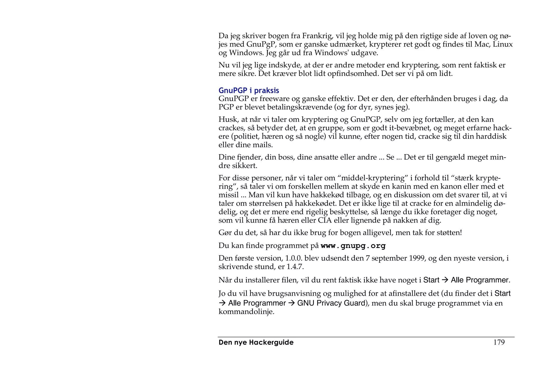 Da jeg skriver bogen fra Frankrig, vil jeg holde mig på den rigtige side af loven og nø-
jes med GnuPgP, som er ganske udmærket, krypterer ret godt og findes til Mac, Linux
og Windows. Jeg går ud fra Windows' udgave.
Nu vil jeg lige indskyde, at der er andre metoder end kryptering, som rent faktisk er
mere sikre. Det kræver blot lidt opfindsomhed. Det ser vi på om lidt.

GnuPGP i praksis
GnuPGP er freeware og ganske effektiv. Det er den, der efterhånden bruges i dag, da
PGP er blevet betalingskrævende (og for dyr, synes jeg).
Husk, at når vi taler om kryptering og GnuPGP, selv om jeg fortæller, at den kan
crackes, så betyder det, at en gruppe, som er godt it-bevæbnet, og meget erfarne hack-
ere (politiet, hæren og så nogle) vil kunne, efter nogen tid, cracke sig til din harddisk
eller dine mails.
Dine fjender, din boss, dine ansatte eller andre ... Se ... Det er til gengæld meget min-
dre sikkert.
For disse personer, når vi taler om “middel-kryptering” i forhold til “stærk krypte-
ring”, så taler vi om forskellen mellem at skyde en kanin med en kanon eller med et
missil ... Man vil kun have hakkekød tilbage, og en diskussion om det svarer til, at vi
taler om størrelsen på hakkekødet. Det er ikke lige til at cracke for en almindelig dø-
delig, og det er mere end rigelig beskyttelse, så længe du ikke foretager dig noget,
som vil kunne få hæren eller CIA eller lignende på nakken af dig.
Gør du det, så har du ikke brug for bogen alligevel, men tak for støtten!
Du kan finde programmet på www.gnupg.org
Den første version, 1.0.0. blev udsendt den 7 september 1999, og den nyeste version, i
skrivende stund, er 1.4.7.
Når du installerer filen, vil du rent faktisk ikke have noget i Start   Alle Programmer.
Jo du vil have brugsanvisning og mulighed for at afinstallere det (du finder det i Start
   Alle Programmer GNU Privacy Guard), men du skal bruge programmet via en
kommandolinje.


Den nye Hackerguide                                                                  179
 