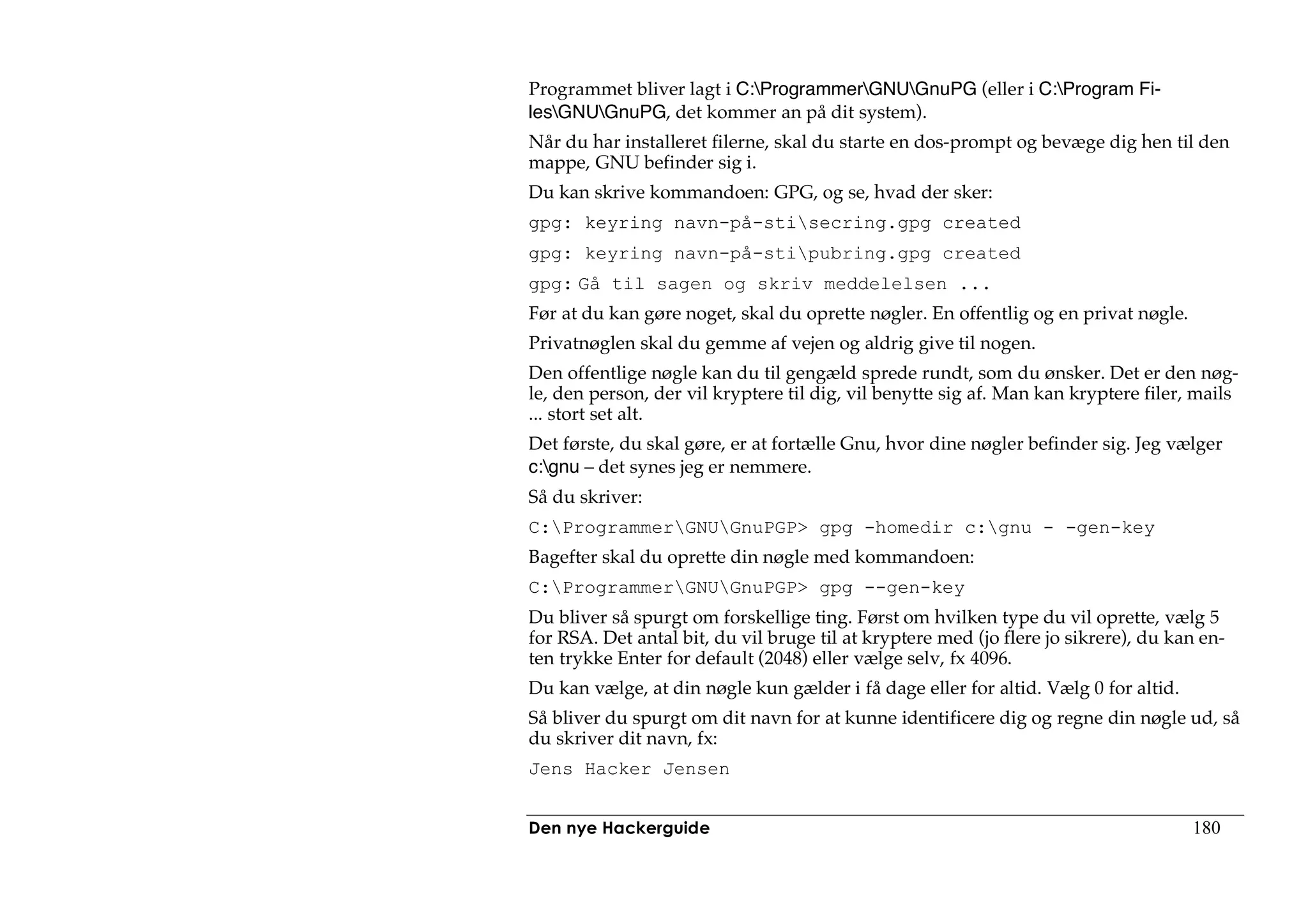 Programmet bliver lagt i C:ProgrammerGNUGnuPG (eller i C:Program Fi-
lesGNUGnuPG, det kommer an på dit system).
Når du har installeret filerne, skal du starte en dos-prompt og bevæge dig hen til den
mappe, GNU befinder sig i.
Du kan skrive kommandoen: GPG, og se, hvad der sker:
gpg: keyring navn-på-stisecring.gpg created
gpg: keyring navn-på-stipubring.gpg created
gpg: Gå til sagen og skriv meddelelsen ...
Før at du kan gøre noget, skal du oprette nøgler. En offentlig og en privat nøgle.
Privatnøglen skal du gemme af vejen og aldrig give til nogen.
Den offentlige nøgle kan du til gengæld sprede rundt, som du ønsker. Det er den nøg-
le, den person, der vil kryptere til dig, vil benytte sig af. Man kan kryptere filer, mails
... stort set alt.
Det første, du skal gøre, er at fortælle Gnu, hvor dine nøgler befinder sig. Jeg vælger
c:gnu – det synes jeg er nemmere.
Så du skriver:
C:ProgrammerGNUGnuPGP> gpg -homedir c:gnu - -gen-key
Bagefter skal du oprette din nøgle med kommandoen:
C:ProgrammerGNUGnuPGP> gpg --gen-key
Du bliver så spurgt om forskellige ting. Først om hvilken type du vil oprette, vælg 5
for RSA. Det antal bit, du vil bruge til at kryptere med (jo flere jo sikrere), du kan en-
ten trykke Enter for default (2048) eller vælge selv, fx 4096.
Du kan vælge, at din nøgle kun gælder i få dage eller for altid. Vælg 0 for altid.
Så bliver du spurgt om dit navn for at kunne identificere dig og regne din nøgle ud, så
du skriver dit navn, fx:
Jens Hacker Jensen


Den nye Hackerguide                                                                  180
 