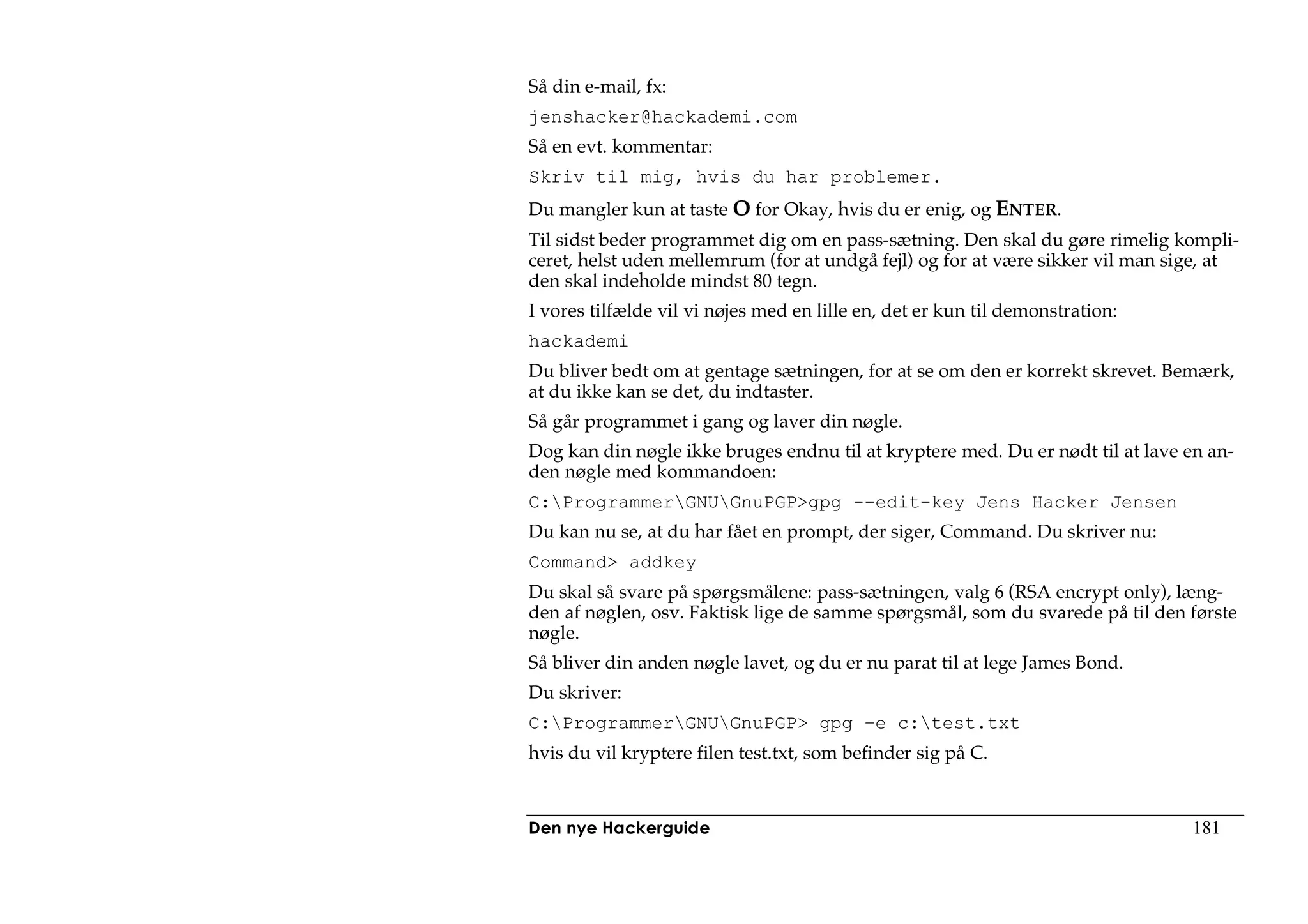 Så din e-mail, fx:
jenshacker@hackademi.com
Så en evt. kommentar:
Skriv til mig, hvis du har problemer.
Du mangler kun at taste O for Okay, hvis du er enig, og ENTER.
Til sidst beder programmet dig om en pass-sætning. Den skal du gøre rimelig kompli-
ceret, helst uden mellemrum (for at undgå fejl) og for at være sikker vil man sige, at
den skal indeholde mindst 80 tegn.
I vores tilfælde vil vi nøjes med en lille en, det er kun til demonstration:
hackademi
Du bliver bedt om at gentage sætningen, for at se om den er korrekt skrevet. Bemærk,
at du ikke kan se det, du indtaster.
Så går programmet i gang og laver din nøgle.
Dog kan din nøgle ikke bruges endnu til at kryptere med. Du er nødt til at lave en an-
den nøgle med kommandoen:
C:ProgrammerGNUGnuPGP>gpg --edit-key Jens Hacker Jensen
Du kan nu se, at du har fået en prompt, der siger, Command. Du skriver nu:
Command> addkey
Du skal så svare på spørgsmålene: pass-sætningen, valg 6 (RSA encrypt only), læng-
den af nøglen, osv. Faktisk lige de samme spørgsmål, som du svarede på til den første
nøgle.
Så bliver din anden nøgle lavet, og du er nu parat til at lege James Bond.
Du skriver:
C:ProgrammerGNUGnuPGP> gpg –e c:test.txt
hvis du vil kryptere filen test.txt, som befinder sig på C.



Den nye Hackerguide                                                             181
 