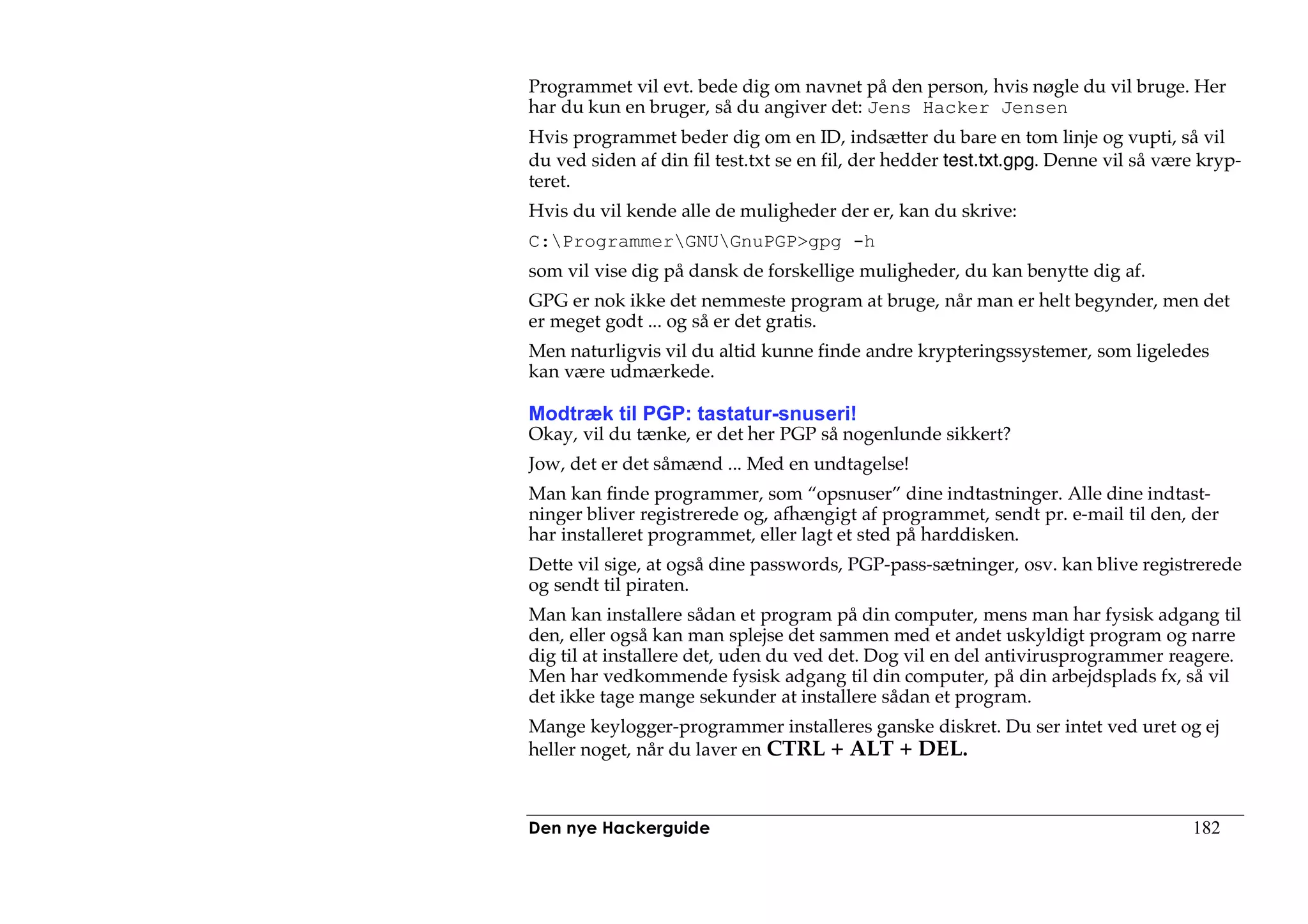 Programmet vil evt. bede dig om navnet på den person, hvis nøgle du vil bruge. Her
har du kun en bruger, så du angiver det: Jens Hacker Jensen
Hvis programmet beder dig om en ID, indsætter du bare en tom linje og vupti, så vil
du ved siden af din fil test.txt se en fil, der hedder test.txt.gpg. Denne vil så være kryp-
teret.
Hvis du vil kende alle de muligheder der er, kan du skrive:
C:ProgrammerGNUGnuPGP>gpg -h
som vil vise dig på dansk de forskellige muligheder, du kan benytte dig af.
GPG er nok ikke det nemmeste program at bruge, når man er helt begynder, men det
er meget godt ... og så er det gratis.
Men naturligvis vil du altid kunne finde andre krypteringssystemer, som ligeledes
kan være udmærkede.

Modtræk til PGP: tastatur-snuseri!
Okay, vil du tænke, er det her PGP så nogenlunde sikkert?
Jow, det er det såmænd ... Med en undtagelse!
Man kan finde programmer, som “opsnuser” dine indtastninger. Alle dine indtast-
ninger bliver registrerede og, afhængigt af programmet, sendt pr. e-mail til den, der
har installeret programmet, eller lagt et sted på harddisken.
Dette vil sige, at også dine passwords, PGP-pass-sætninger, osv. kan blive registrerede
og sendt til piraten.
Man kan installere sådan et program på din computer, mens man har fysisk adgang til
den, eller også kan man splejse det sammen med et andet uskyldigt program og narre
dig til at installere det, uden du ved det. Dog vil en del antivirusprogrammer reagere.
Men har vedkommende fysisk adgang til din computer, på din arbejdsplads fx, så vil
det ikke tage mange sekunder at installere sådan et program.
Mange keylogger-programmer installeres ganske diskret. Du ser intet ved uret og ej
heller noget, når du laver en CTRL + ALT + DEL.



Den nye Hackerguide                                                                  182
 