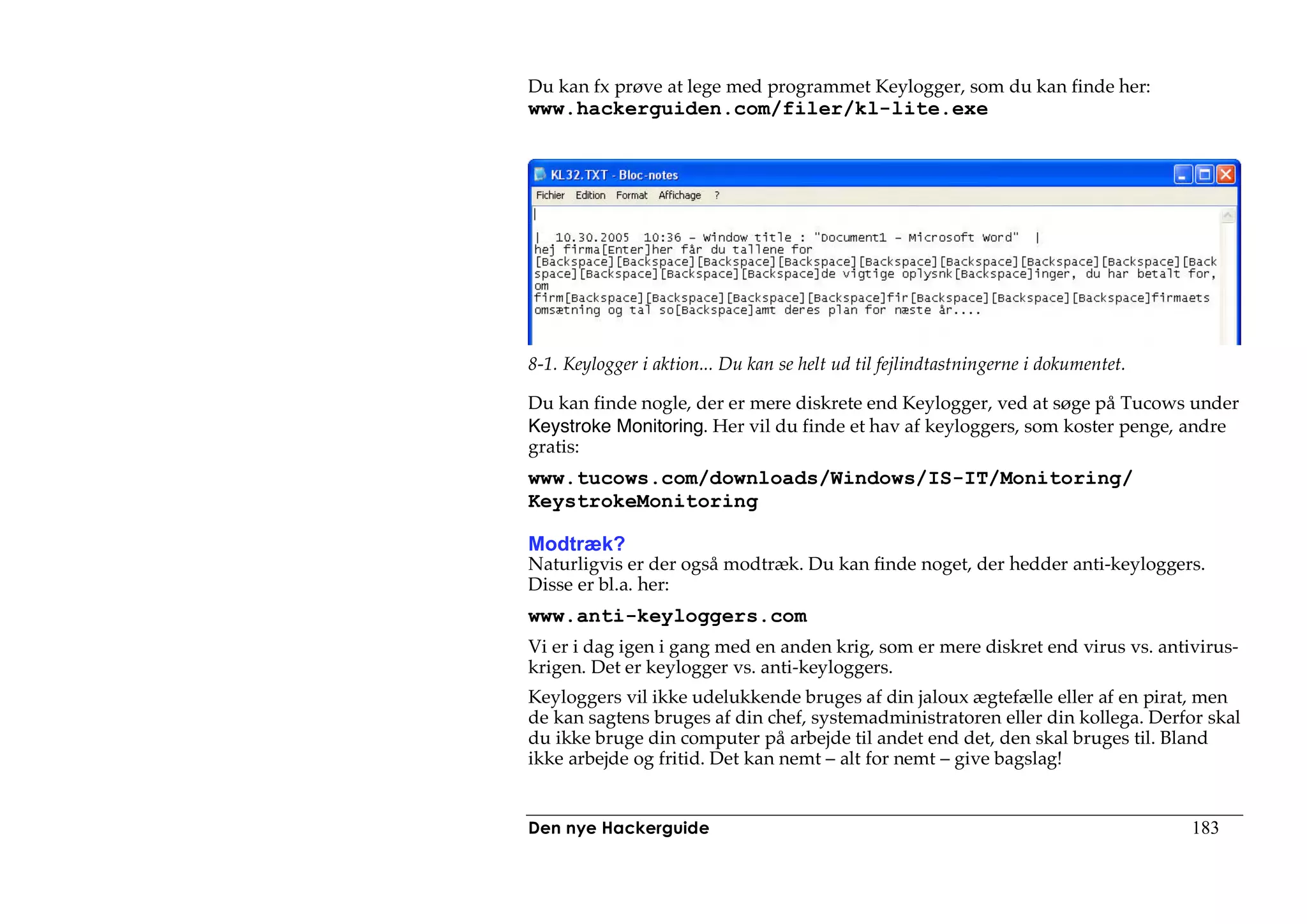Du kan fx prøve at lege med programmet Keylogger, som du kan finde her:
www.hackerguiden.com/filer/kl-lite.exe




8-1. Keylogger i aktion... Du kan se helt ud til fejlindtastningerne i dokumentet.

Du kan finde nogle, der er mere diskrete end Keylogger, ved at søge på Tucows under
Keystroke Monitoring. Her vil du finde et hav af keyloggers, som koster penge, andre
gratis:
www.tucows.com/downloads/Windows/IS-IT/Monitoring/
KeystrokeMonitoring

Modtræk?
Naturligvis er der også modtræk. Du kan finde noget, der hedder anti-keyloggers.
Disse er bl.a. her:
www.anti-keyloggers.com
Vi er i dag igen i gang med en anden krig, som er mere diskret end virus vs. antivirus-
krigen. Det er keylogger vs. anti-keyloggers.
Keyloggers vil ikke udelukkende bruges af din jaloux ægtefælle eller af en pirat, men
de kan sagtens bruges af din chef, systemadministratoren eller din kollega. Derfor skal
du ikke bruge din computer på arbejde til andet end det, den skal bruges til. Bland
ikke arbejde og fritid. Det kan nemt – alt for nemt – give bagslag!


Den nye Hackerguide                                                                  183
 