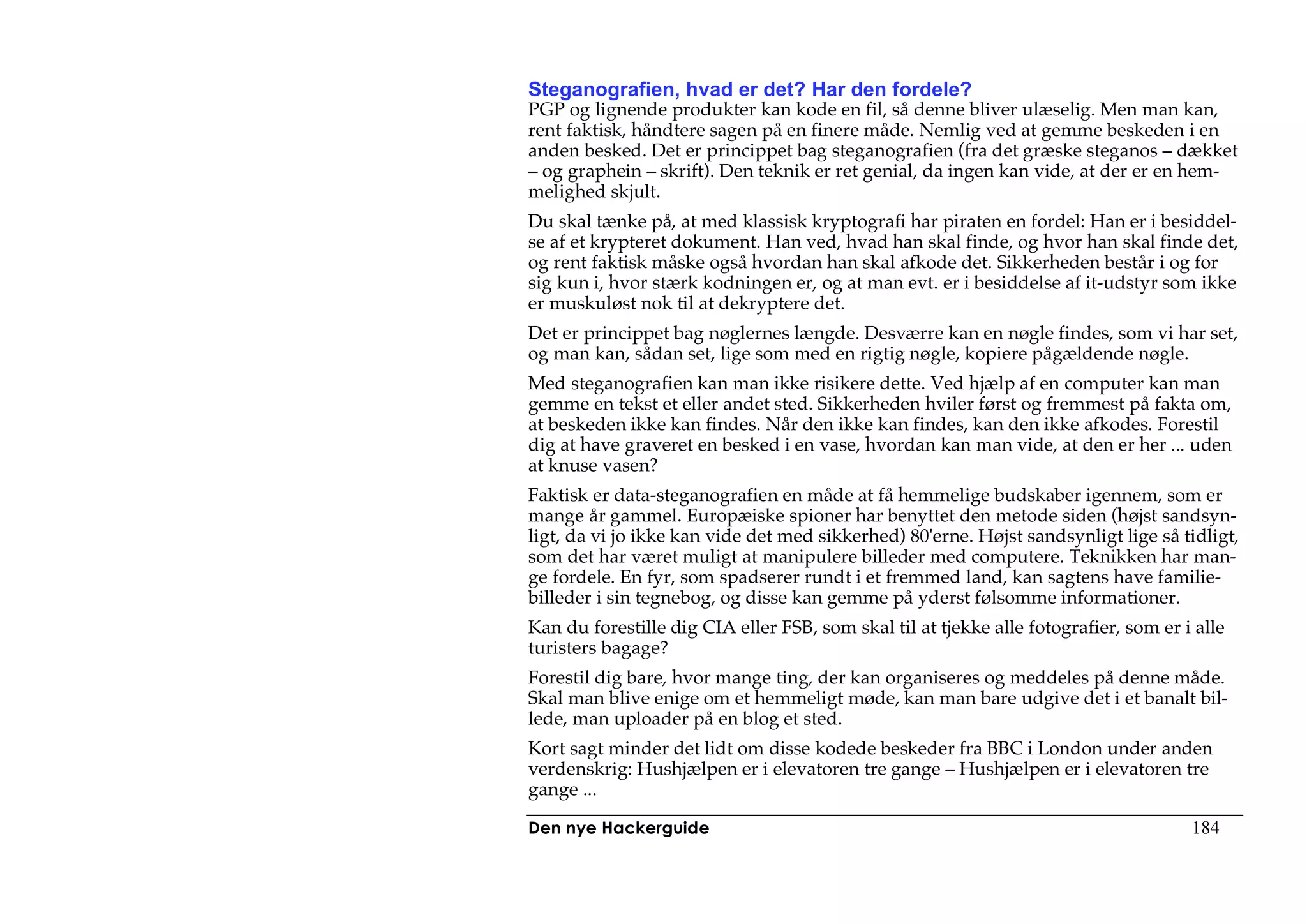 Steganografien, hvad er det? Har den fordele?
PGP og lignende produkter kan kode en fil, så denne bliver ulæselig. Men man kan,
rent faktisk, håndtere sagen på en finere måde. Nemlig ved at gemme beskeden i en
anden besked. Det er princippet bag steganografien (fra det græske steganos – dækket
– og graphein – skrift). Den teknik er ret genial, da ingen kan vide, at der er en hem-
melighed skjult.
Du skal tænke på, at med klassisk kryptografi har piraten en fordel: Han er i besiddel-
se af et krypteret dokument. Han ved, hvad han skal finde, og hvor han skal finde det,
og rent faktisk måske også hvordan han skal afkode det. Sikkerheden består i og for
sig kun i, hvor stærk kodningen er, og at man evt. er i besiddelse af it-udstyr som ikke
er muskuløst nok til at dekryptere det.
Det er princippet bag nøglernes længde. Desværre kan en nøgle findes, som vi har set,
og man kan, sådan set, lige som med en rigtig nøgle, kopiere pågældende nøgle.
Med steganografien kan man ikke risikere dette. Ved hjælp af en computer kan man
gemme en tekst et eller andet sted. Sikkerheden hviler først og fremmest på fakta om,
at beskeden ikke kan findes. Når den ikke kan findes, kan den ikke afkodes. Forestil
dig at have graveret en besked i en vase, hvordan kan man vide, at den er her ... uden
at knuse vasen?
Faktisk er data-steganografien en måde at få hemmelige budskaber igennem, som er
mange år gammel. Europæiske spioner har benyttet den metode siden (højst sandsyn-
ligt, da vi jo ikke kan vide det med sikkerhed) 80'erne. Højst sandsynligt lige så tidligt,
som det har været muligt at manipulere billeder med computere. Teknikken har man-
ge fordele. En fyr, som spadserer rundt i et fremmed land, kan sagtens have familie-
billeder i sin tegnebog, og disse kan gemme på yderst følsomme informationer.
Kan du forestille dig CIA eller FSB, som skal til at tjekke alle fotografier, som er i alle
turisters bagage?
Forestil dig bare, hvor mange ting, der kan organiseres og meddeles på denne måde.
Skal man blive enige om et hemmeligt møde, kan man bare udgive det i et banalt bil-
lede, man uploader på en blog et sted.
Kort sagt minder det lidt om disse kodede beskeder fra BBC i London under anden
verdenskrig: Hushjælpen er i elevatoren tre gange – Hushjælpen er i elevatoren tre
gange ...

Den nye Hackerguide                                                                   184
 