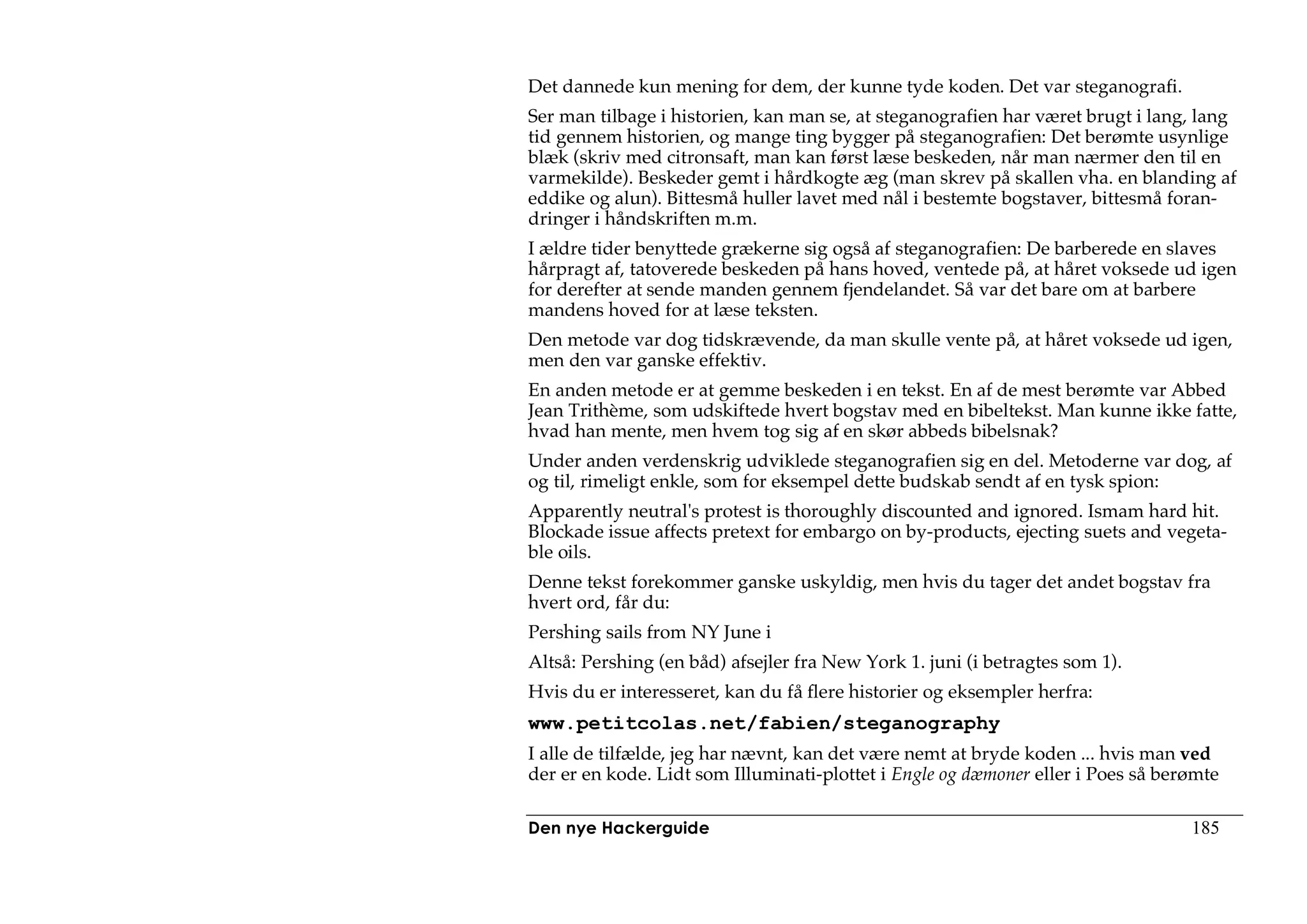 Det dannede kun mening for dem, der kunne tyde koden. Det var steganografi.
Ser man tilbage i historien, kan man se, at steganografien har været brugt i lang, lang
tid gennem historien, og mange ting bygger på steganografien: Det berømte usynlige
blæk (skriv med citronsaft, man kan først læse beskeden, når man nærmer den til en
varmekilde). Beskeder gemt i hårdkogte æg (man skrev på skallen vha. en blanding af
eddike og alun). Bittesmå huller lavet med nål i bestemte bogstaver, bittesmå foran-
dringer i håndskriften m.m.
I ældre tider benyttede grækerne sig også af steganografien: De barberede en slaves
hårpragt af, tatoverede beskeden på hans hoved, ventede på, at håret voksede ud igen
for derefter at sende manden gennem fjendelandet. Så var det bare om at barbere
mandens hoved for at læse teksten.
Den metode var dog tidskrævende, da man skulle vente på, at håret voksede ud igen,
men den var ganske effektiv.
En anden metode er at gemme beskeden i en tekst. En af de mest berømte var Abbed
Jean Trithème, som udskiftede hvert bogstav med en bibeltekst. Man kunne ikke fatte,
hvad han mente, men hvem tog sig af en skør abbeds bibelsnak?
Under anden verdenskrig udviklede steganografien sig en del. Metoderne var dog, af
og til, rimeligt enkle, som for eksempel dette budskab sendt af en tysk spion:
Apparently neutral's protest is thoroughly discounted and ignored. Ismam hard hit.
Blockade issue affects pretext for embargo on by-products, ejecting suets and vegeta-
ble oils.
Denne tekst forekommer ganske uskyldig, men hvis du tager det andet bogstav fra
hvert ord, får du:
Pershing sails from NY June i
Altså: Pershing (en båd) afsejler fra New York 1. juni (i betragtes som 1).
Hvis du er interesseret, kan du få flere historier og eksempler herfra:
www.petitcolas.net/fabien/steganography
I alle de tilfælde, jeg har nævnt, kan det være nemt at bryde koden ... hvis man ved
der er en kode. Lidt som Illuminati-plottet i Engle og dæmoner eller i Poes så berømte

Den nye Hackerguide                                                               185
 