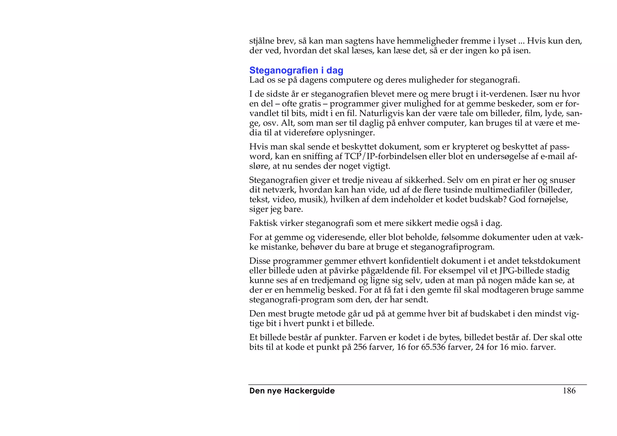 stjålne brev, så kan man sagtens have hemmeligheder fremme i lyset ... Hvis kun den,
der ved, hvordan det skal læses, kan læse det, så er der ingen ko på isen.

Steganografien i dag
Lad os se på dagens computere og deres muligheder for steganografi.
I de sidste år er steganografien blevet mere og mere brugt i it-verdenen. Især nu hvor
en del – ofte gratis – programmer giver mulighed for at gemme beskeder, som er for-
vandlet til bits, midt i en fil. Naturligvis kan der være tale om billeder, film, lyde, san-
ge, osv. Alt, som man ser til daglig på enhver computer, kan bruges til at være et me-
dia til at videreføre oplysninger.
Hvis man skal sende et beskyttet dokument, som er krypteret og beskyttet af pass-
word, kan en sniffing af TCP/IP-forbindelsen eller blot en undersøgelse af e-mail af-
sløre, at nu sendes der noget vigtigt.
Steganografien giver et tredje niveau af sikkerhed. Selv om en pirat er her og snuser
dit netværk, hvordan kan han vide, ud af de flere tusinde multimediafiler (billeder,
tekst, video, musik), hvilken af dem indeholder et kodet budskab? God fornøjelse,
siger jeg bare.
Faktisk virker steganografi som et mere sikkert medie også i dag.
For at gemme og videresende, eller blot beholde, følsomme dokumenter uden at væk-
ke mistanke, behøver du bare at bruge et steganografiprogram.
Disse programmer gemmer ethvert konfidentielt dokument i et andet tekstdokument
eller billede uden at påvirke pågældende fil. For eksempel vil et JPG-billede stadig
kunne ses af en tredjemand og ligne sig selv, uden at man på nogen måde kan se, at
der er en hemmelig besked. For at få fat i den gemte fil skal modtageren bruge samme
steganografi-program som den, der har sendt.
Den mest brugte metode går ud på at gemme hver bit af budskabet i den mindst vig-
tige bit i hvert punkt i et billede.
Et billede består af punkter. Farven er kodet i de bytes, billedet består af. Der skal otte
bits til at kode et punkt på 256 farver, 16 for 65.536 farver, 24 for 16 mio. farver.



Den nye Hackerguide                                                                   186
 