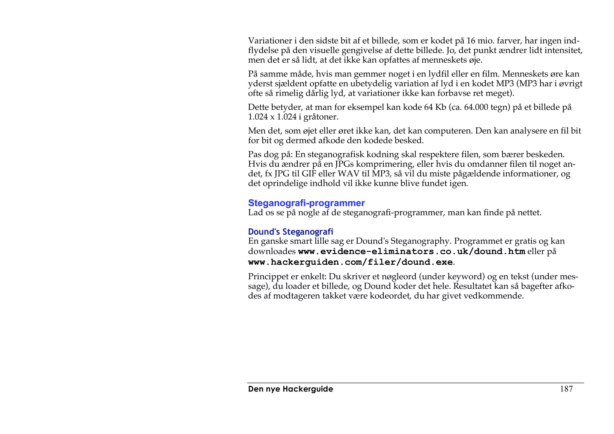 Variationer i den sidste bit af et billede, som er kodet på 16 mio. farver, har ingen ind-
flydelse på den visuelle gengivelse af dette billede. Jo, det punkt ændrer lidt intensitet,
men det er så lidt, at det ikke kan opfattes af menneskets øje.
På samme måde, hvis man gemmer noget i en lydfil eller en film. Menneskets øre kan
yderst sjældent opfatte en ubetydelig variation af lyd i en kodet MP3 (MP3 har i øvrigt
ofte så rimelig dårlig lyd, at variationer ikke kan forbavse ret meget).
Dette betyder, at man for eksempel kan kode 64 Kb (ca. 64.000 tegn) på et billede på
1.024 x 1.024 i gråtoner.
Men det, som øjet eller øret ikke kan, det kan computeren. Den kan analysere en fil bit
for bit og dermed afkode den kodede besked.
Pas dog på: En steganografisk kodning skal respektere filen, som bærer beskeden.
Hvis du ændrer på en JPGs komprimering, eller hvis du omdanner filen til noget an-
det, fx JPG til GIF eller WAV til MP3, så vil du miste pågældende informationer, og
det oprindelige indhold vil ikke kunne blive fundet igen.

Steganografi-programmer
Lad os se på nogle af de steganografi-programmer, man kan finde på nettet.

Dound's Steganografi
En ganske smart lille sag er Dound's Steganography. Programmet er gratis og kan
downloades www.evidence-eliminators.co.uk/dound.htm eller på
www.hackerguiden.com/filer/dound.exe.
Princippet er enkelt: Du skriver et nøgleord (under keyword) og en tekst (under mes-
sage), du loader et billede, og Dound koder det hele. Resultatet kan så bagefter afko-
des af modtageren takket være kodeordet, du har givet vedkommende.




Den nye Hackerguide                                                                 187
 