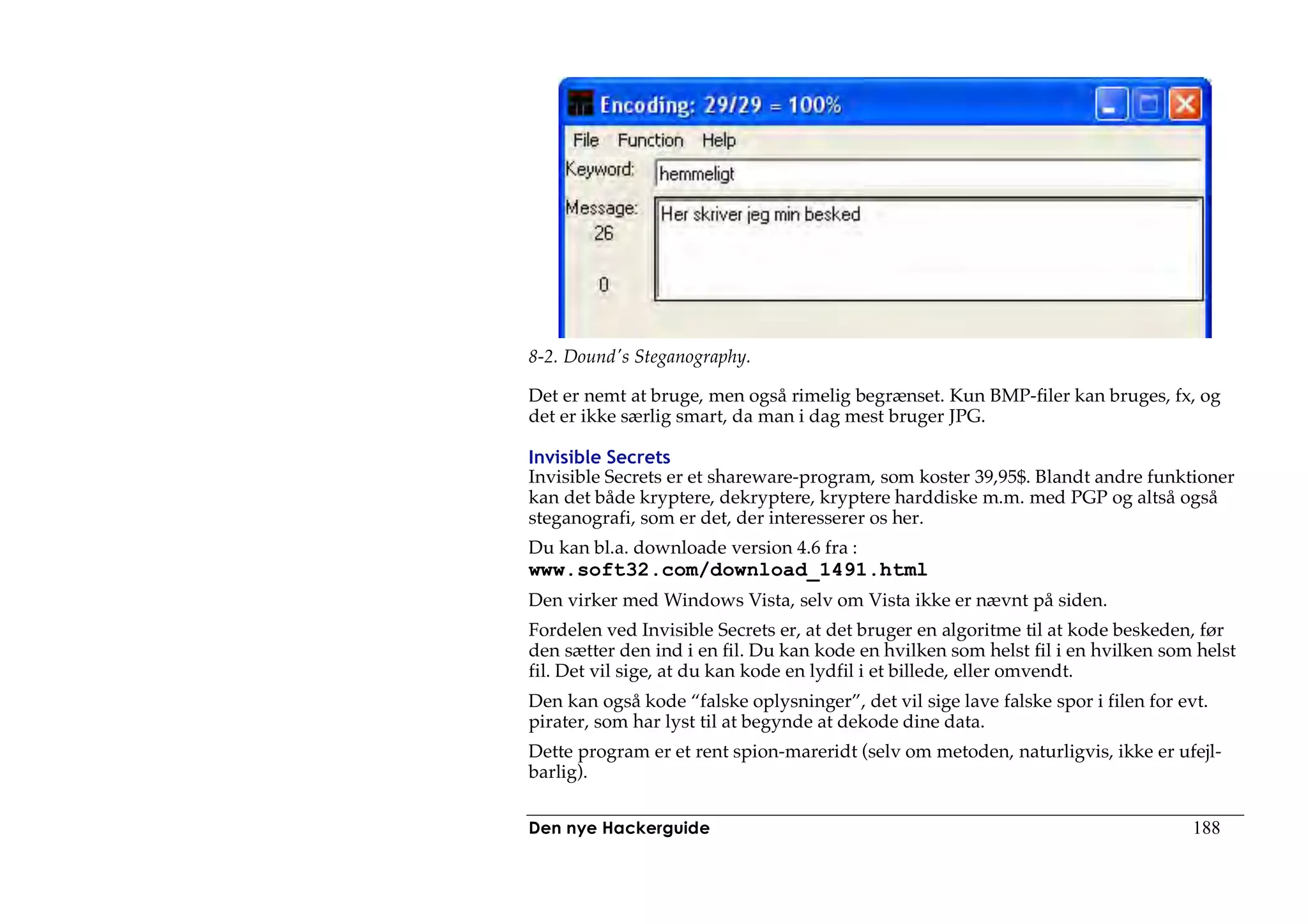 8-2. Dound's Steganography.

Det er nemt at bruge, men også rimelig begrænset. Kun BMP-filer kan bruges, fx, og
det er ikke særlig smart, da man i dag mest bruger JPG.

Invisible Secrets
Invisible Secrets er et shareware-program, som koster 39,95$. Blandt andre funktioner
kan det både kryptere, dekryptere, kryptere harddiske m.m. med PGP og altså også
steganografi, som er det, der interesserer os her.
Du kan bl.a. downloade version 4.6 fra :
www.soft32.com/download_1491.html
Den virker med Windows Vista, selv om Vista ikke er nævnt på siden.
Fordelen ved Invisible Secrets er, at det bruger en algoritme til at kode beskeden, før
den sætter den ind i en fil. Du kan kode en hvilken som helst fil i en hvilken som helst
fil. Det vil sige, at du kan kode en lydfil i et billede, eller omvendt.
Den kan også kode “falske oplysninger”, det vil sige lave falske spor i filen for evt.
pirater, som har lyst til at begynde at dekode dine data.
Dette program er et rent spion-mareridt (selv om metoden, naturligvis, ikke er ufejl-
barlig).


Den nye Hackerguide                                                                 188
 