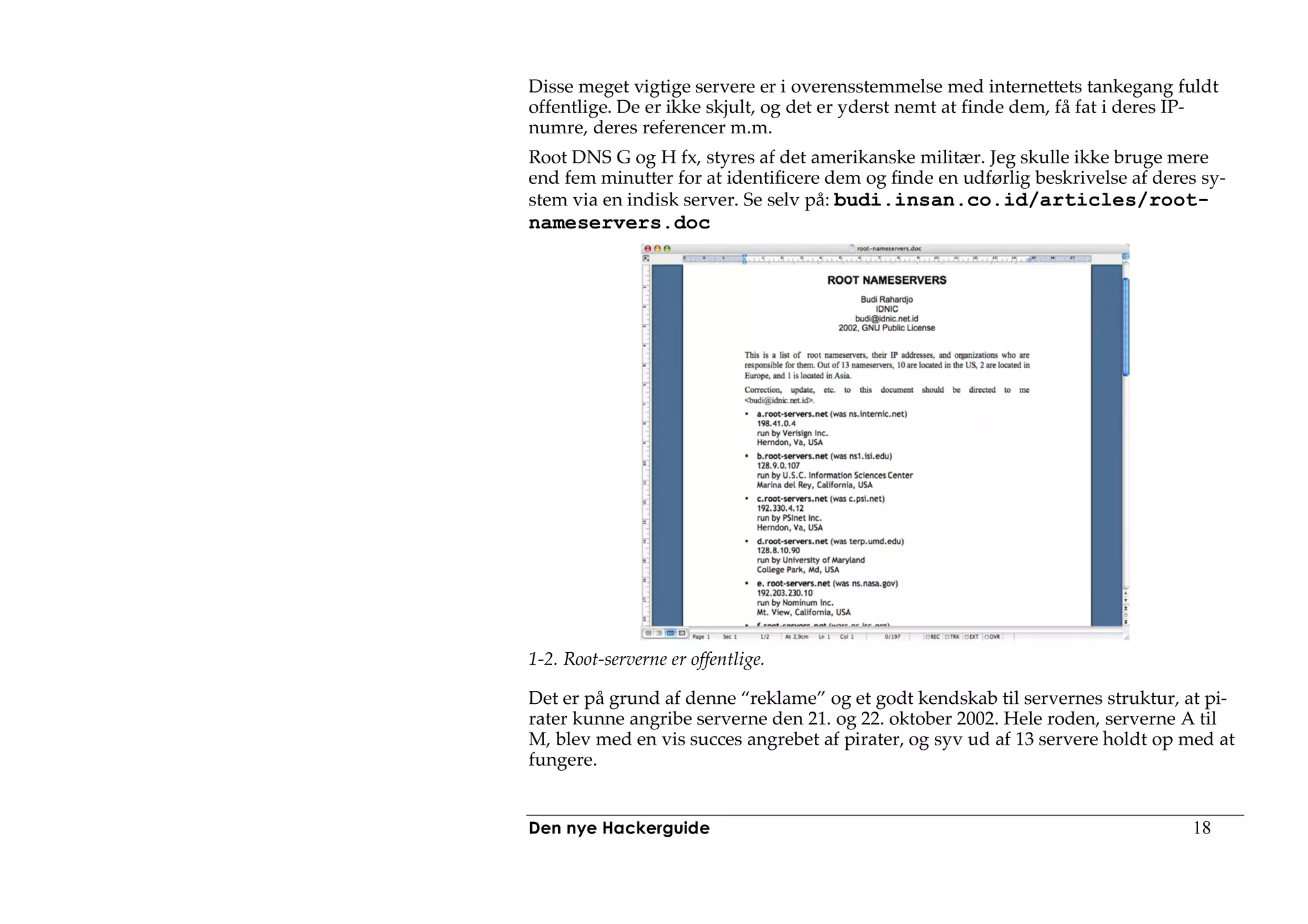 Disse meget vigtige servere er i overensstemmelse med internettets tankegang fuldt
offentlige. De er ikke skjult, og det er yderst nemt at finde dem, få fat i deres IP-
numre, deres referencer m.m.
Root DNS G og H fx, styres af det amerikanske militær. Jeg skulle ikke bruge mere
end fem minutter for at identificere dem og finde en udførlig beskrivelse af deres sy-
stem via en indisk server. Se selv på: budi.insan.co.id/articles/root-
nameservers.doc




1-2. Root-serverne er offentlige.

Det er på grund af denne “reklame” og et godt kendskab til servernes struktur, at pi-
rater kunne angribe serverne den 21. og 22. oktober 2002. Hele roden, serverne A til
M, blev med en vis succes angrebet af pirater, og syv ud af 13 servere holdt op med at
fungere.


Den nye Hackerguide                                                              18
 