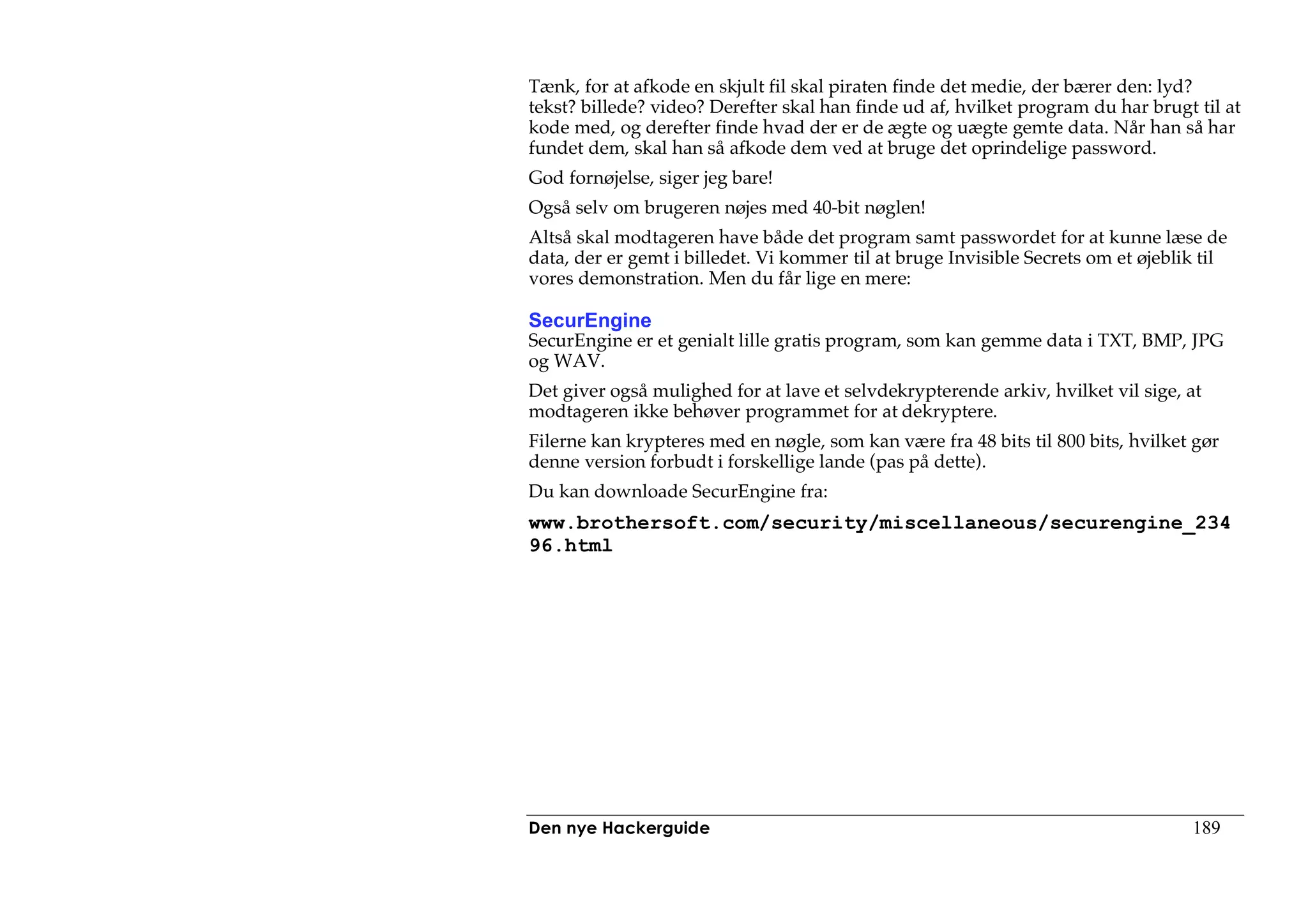 Tænk, for at afkode en skjult fil skal piraten finde det medie, der bærer den: lyd?
tekst? billede? video? Derefter skal han finde ud af, hvilket program du har brugt til at
kode med, og derefter finde hvad der er de ægte og uægte gemte data. Når han så har
fundet dem, skal han så afkode dem ved at bruge det oprindelige password.
God fornøjelse, siger jeg bare!
Også selv om brugeren nøjes med 40-bit nøglen!
Altså skal modtageren have både det program samt passwordet for at kunne læse de
data, der er gemt i billedet. Vi kommer til at bruge Invisible Secrets om et øjeblik til
vores demonstration. Men du får lige en mere:

SecurEngine
SecurEngine er et genialt lille gratis program, som kan gemme data i TXT, BMP, JPG
og WAV.
Det giver også mulighed for at lave et selvdekrypterende arkiv, hvilket vil sige, at
modtageren ikke behøver programmet for at dekryptere.
Filerne kan krypteres med en nøgle, som kan være fra 48 bits til 800 bits, hvilket gør
denne version forbudt i forskellige lande (pas på dette).
Du kan downloade SecurEngine fra:
www.brothersoft.com/security/miscellaneous/securengine_234
96.html




Den nye Hackerguide                                                                189
 