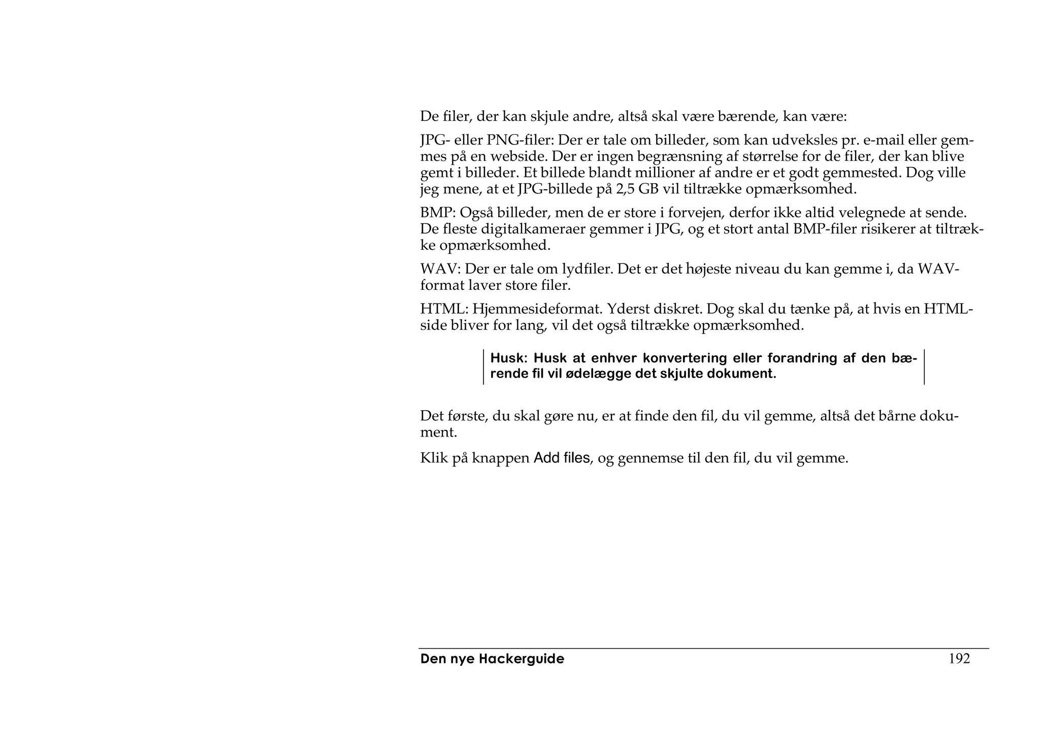 De filer, der kan skjule andre, altså skal være bærende, kan være:
JPG- eller PNG-filer: Der er tale om billeder, som kan udveksles pr. e-mail eller gem-
mes på en webside. Der er ingen begrænsning af størrelse for de filer, der kan blive
gemt i billeder. Et billede blandt millioner af andre er et godt gemmested. Dog ville
jeg mene, at et JPG-billede på 2,5 GB vil tiltrække opmærksomhed.
BMP: Også billeder, men de er store i forvejen, derfor ikke altid velegnede at sende.
De fleste digitalkameraer gemmer i JPG, og et stort antal BMP-filer risikerer at tiltræk-
ke opmærksomhed.
WAV: Der er tale om lydfiler. Det er det højeste niveau du kan gemme i, da WAV-
format laver store filer.
HTML: Hjemmesideformat. Yderst diskret. Dog skal du tænke på, at hvis en HTML-
side bliver for lang, vil det også tiltrække opmærksomhed.

           Husk: Husk at enhver konvertering eller forandring af den bæ-
           rende fil vil ødelægge det skjulte dokument.


Det første, du skal gøre nu, er at finde den fil, du vil gemme, altså det bårne doku-
ment.
Klik på knappen Add files, og gennemse til den fil, du vil gemme.




Den nye Hackerguide                                                                192
 