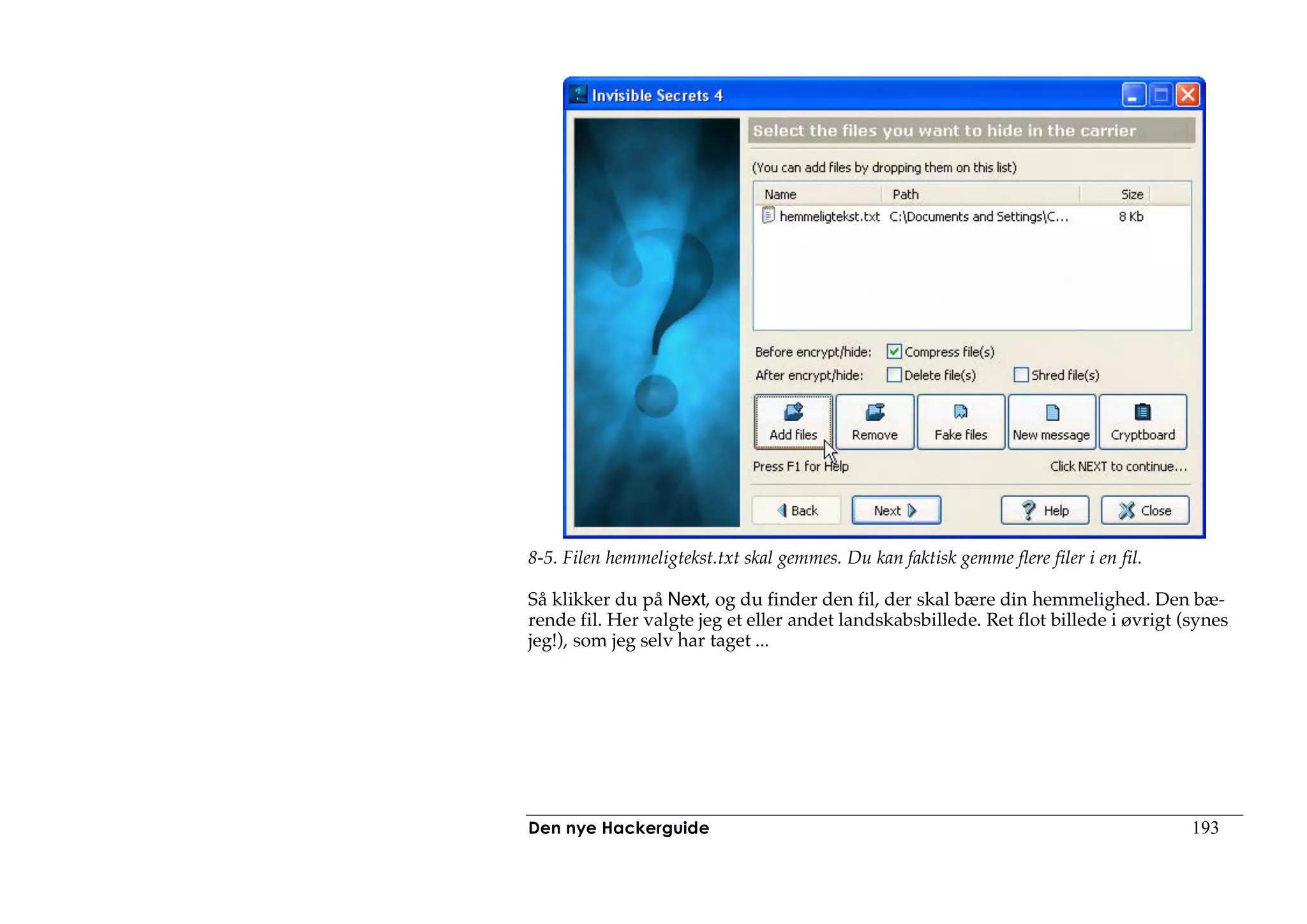 8-5. Filen hemmeligtekst.txt skal gemmes. Du kan faktisk gemme flere filer i en fil.

Så klikker du på Next, og du finder den fil, der skal bære din hemmelighed. Den bæ-
rende fil. Her valgte jeg et eller andet landskabsbillede. Ret flot billede i øvrigt (synes
jeg!), som jeg selv har taget ...




Den nye Hackerguide                                                                    193
 