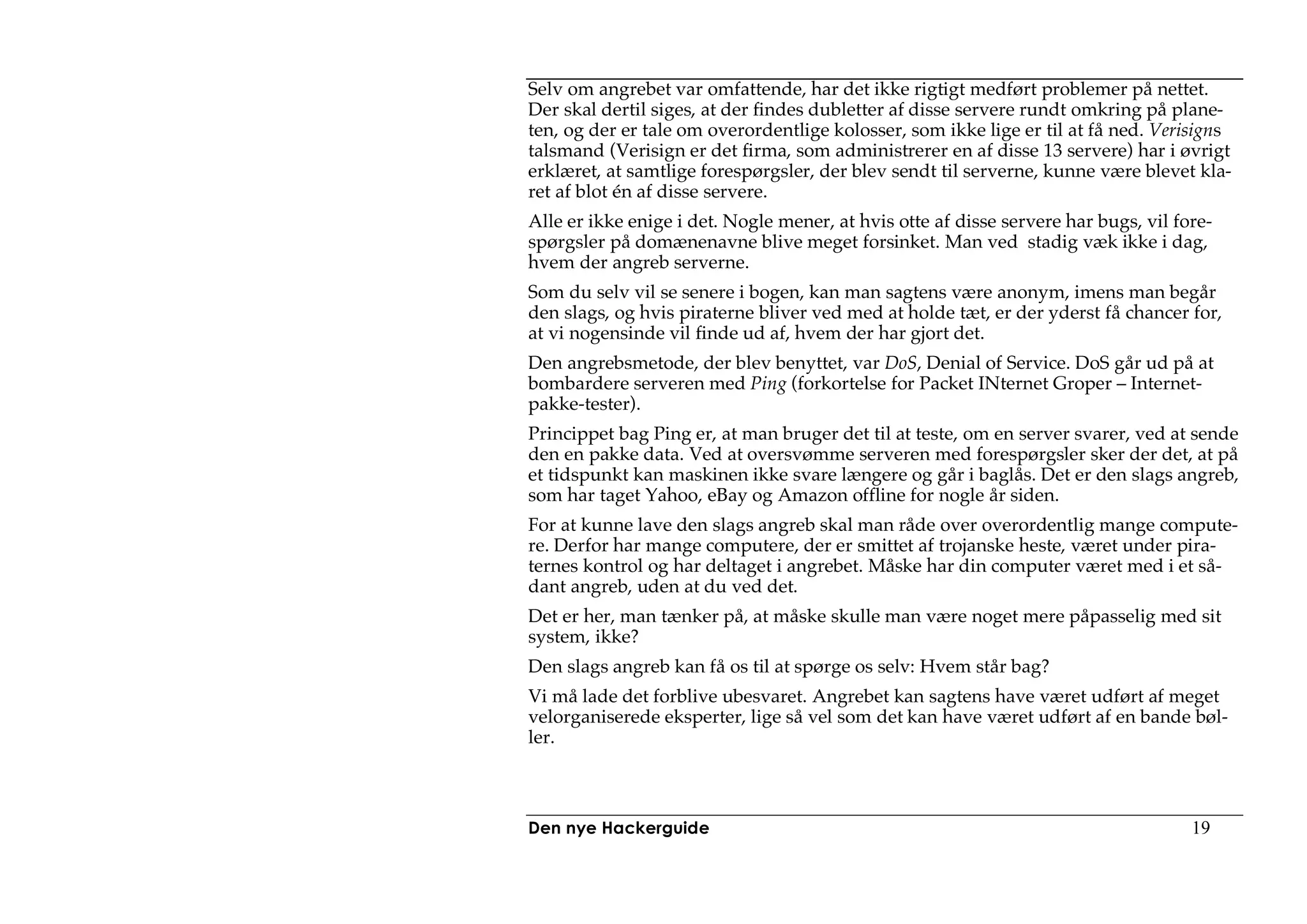 Selv om angrebet var omfattende, har det ikke rigtigt medført problemer på nettet.
Der skal dertil siges, at der findes dubletter af disse servere rundt omkring på plane-
ten, og der er tale om overordentlige kolosser, som ikke lige er til at få ned. Verisigns
talsmand (Verisign er det firma, som administrerer en af disse 13 servere) har i øvrigt
erklæret, at samtlige forespørgsler, der blev sendt til serverne, kunne være blevet kla-
ret af blot én af disse servere.
Alle er ikke enige i det. Nogle mener, at hvis otte af disse servere har bugs, vil fore-
spørgsler på domænenavne blive meget forsinket. Man ved stadig væk ikke i dag,
hvem der angreb serverne.
Som du selv vil se senere i bogen, kan man sagtens være anonym, imens man begår
den slags, og hvis piraterne bliver ved med at holde tæt, er der yderst få chancer for,
at vi nogensinde vil finde ud af, hvem der har gjort det.
Den angrebsmetode, der blev benyttet, var DoS, Denial of Service. DoS går ud på at
bombardere serveren med Ping (forkortelse for Packet INternet Groper – Internet-
pakke-tester).
Princippet bag Ping er, at man bruger det til at teste, om en server svarer, ved at sende
den en pakke data. Ved at oversvømme serveren med forespørgsler sker der det, at på
et tidspunkt kan maskinen ikke svare længere og går i baglås. Det er den slags angreb,
som har taget Yahoo, eBay og Amazon offline for nogle år siden.
For at kunne lave den slags angreb skal man råde over overordentlig mange compute-
re. Derfor har mange computere, der er smittet af trojanske heste, været under pira-
ternes kontrol og har deltaget i angrebet. Måske har din computer været med i et så-
dant angreb, uden at du ved det.
Det er her, man tænker på, at måske skulle man være noget mere påpasselig med sit
system, ikke?
Den slags angreb kan få os til at spørge os selv: Hvem står bag?
Vi må lade det forblive ubesvaret. Angrebet kan sagtens have været udført af meget
velorganiserede eksperter, lige så vel som det kan have været udført af en bande bøl-
ler.



Den nye Hackerguide                                                                  19
 