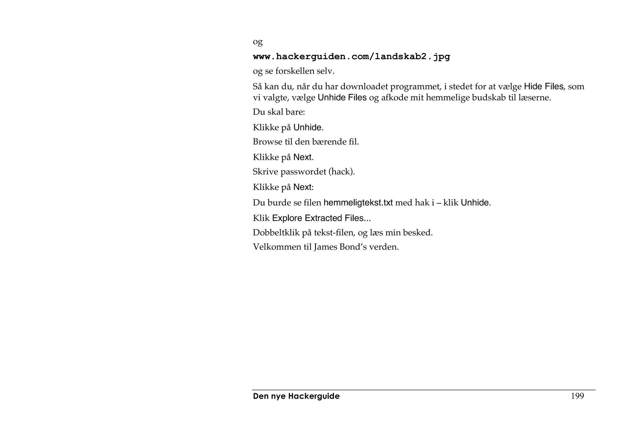 og
www.hackerguiden.com/landskab2.jpg
og se forskellen selv.
Så kan du, når du har downloadet programmet, i stedet for at vælge Hide Files, som
vi valgte, vælge Unhide Files og afkode mit hemmelige budskab til læserne.
Du skal bare:
Klikke på Unhide.
Browse til den bærende fil.
Klikke på Next.
Skrive passwordet (hack).
Klikke på Next:
Du burde se filen hemmeligtekst.txt med hak i – klik Unhide.
Klik Explore Extracted Files...
Dobbeltklik på tekst-filen, og læs min besked.
Velkommen til James Bond’s verden.




Den nye Hackerguide                                                           199
 