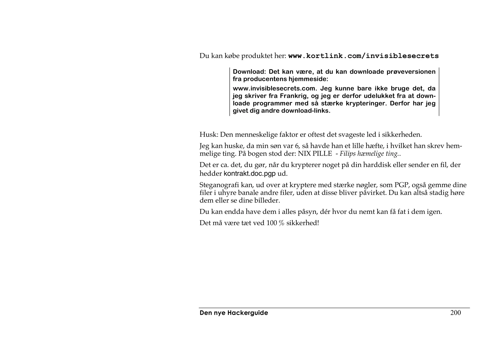 Du kan købe produktet her: www.kortlink.com/invisiblesecrets

           Download: Det kan være, at du kan downloade prøveversionen
           fra producentens hjemmeside:
           www.invisiblesecrets.com. Jeg kunne bare ikke bruge det, da
           jeg skriver fra Frankrig, og jeg er derfor udelukket fra at down-
           loade programmer med så stærke krypteringer. Derfor har jeg
           givet dig andre download-links.


Husk: Den menneskelige faktor er oftest det svageste led i sikkerheden.
Jeg kan huske, da min søn var 6, så havde han et lille hæfte, i hvilket han skrev hem-
melige ting. På bogen stod der: NIX PILLE - Filips hæmelige ting..
Det er ca. det, du gør, når du krypterer noget på din harddisk eller sender en fil, der
hedder kontrakt.doc.pgp ud.
Steganografi kan, ud over at kryptere med stærke nøgler, som PGP, også gemme dine
filer i uhyre banale andre filer, uden at disse bliver påvirket. Du kan altså stadig høre
dem eller se dine billeder.
Du kan endda have dem i alles påsyn, dér hvor du nemt kan få fat i dem igen.
Det må være tæt ved 100 % sikkerhed!




Den nye Hackerguide                                                                200
 