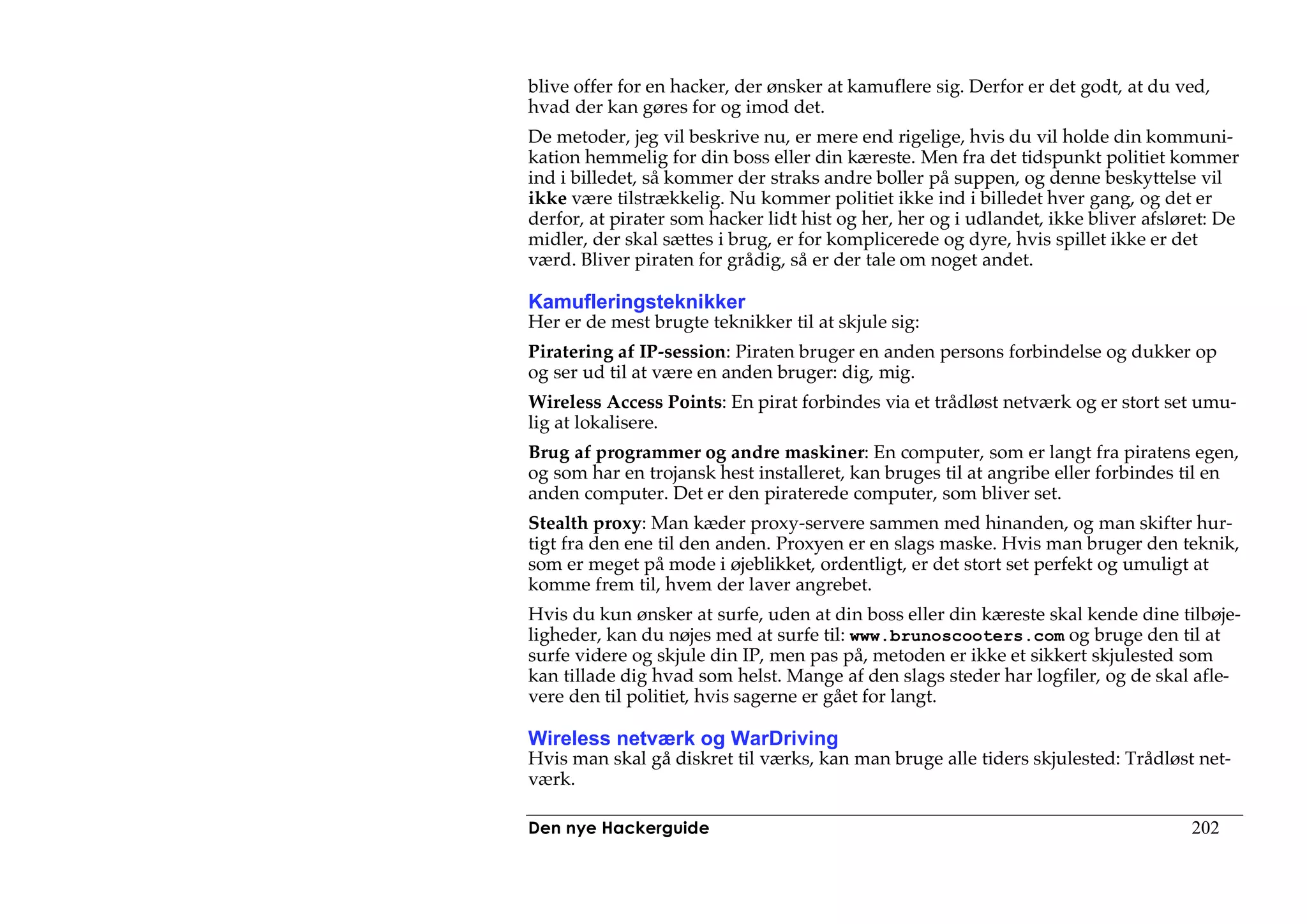 blive offer for en hacker, der ønsker at kamuflere sig. Derfor er det godt, at du ved,
hvad der kan gøres for og imod det.
De metoder, jeg vil beskrive nu, er mere end rigelige, hvis du vil holde din kommuni-
kation hemmelig for din boss eller din kæreste. Men fra det tidspunkt politiet kommer
ind i billedet, så kommer der straks andre boller på suppen, og denne beskyttelse vil
ikke være tilstrækkelig. Nu kommer politiet ikke ind i billedet hver gang, og det er
derfor, at pirater som hacker lidt hist og her, her og i udlandet, ikke bliver afsløret: De
midler, der skal sættes i brug, er for komplicerede og dyre, hvis spillet ikke er det
værd. Bliver piraten for grådig, så er der tale om noget andet.

Kamufleringsteknikker
Her er de mest brugte teknikker til at skjule sig:
Piratering af IP-session: Piraten bruger en anden persons forbindelse og dukker op
og ser ud til at være en anden bruger: dig, mig.
Wireless Access Points: En pirat forbindes via et trådløst netværk og er stort set umu-
lig at lokalisere.
Brug af programmer og andre maskiner: En computer, som er langt fra piratens egen,
og som har en trojansk hest installeret, kan bruges til at angribe eller forbindes til en
anden computer. Det er den piraterede computer, som bliver set.
Stealth proxy: Man kæder proxy-servere sammen med hinanden, og man skifter hur-
tigt fra den ene til den anden. Proxyen er en slags maske. Hvis man bruger den teknik,
som er meget på mode i øjeblikket, ordentligt, er det stort set perfekt og umuligt at
komme frem til, hvem der laver angrebet.
Hvis du kun ønsker at surfe, uden at din boss eller din kæreste skal kende dine tilbøje-
ligheder, kan du nøjes med at surfe til: www.brunoscooters.com og bruge den til at
surfe videre og skjule din IP, men pas på, metoden er ikke et sikkert skjulested som
kan tillade dig hvad som helst. Mange af den slags steder har logfiler, og de skal afle-
vere den til politiet, hvis sagerne er gået for langt.

Wireless netværk og WarDriving
Hvis man skal gå diskret til værks, kan man bruge alle tiders skjulested: Trådløst net-
værk.

Den nye Hackerguide                                                                 202
 