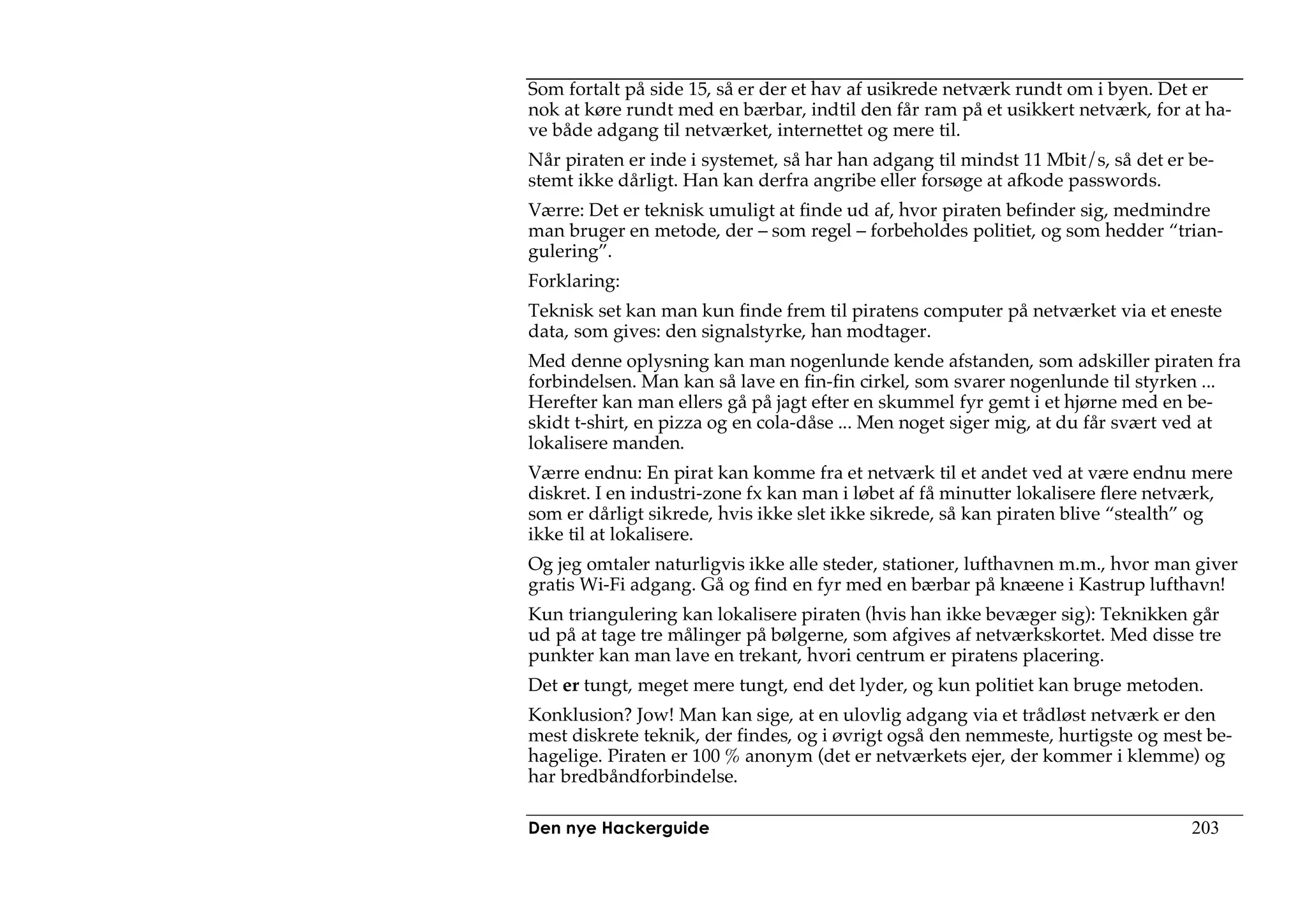 Som fortalt på side 15, så er der et hav af usikrede netværk rundt om i byen. Det er
nok at køre rundt med en bærbar, indtil den får ram på et usikkert netværk, for at ha-
ve både adgang til netværket, internettet og mere til.
Når piraten er inde i systemet, så har han adgang til mindst 11 Mbit/s, så det er be-
stemt ikke dårligt. Han kan derfra angribe eller forsøge at afkode passwords.
Værre: Det er teknisk umuligt at finde ud af, hvor piraten befinder sig, medmindre
man bruger en metode, der – som regel – forbeholdes politiet, og som hedder “trian-
gulering”.
Forklaring:
Teknisk set kan man kun finde frem til piratens computer på netværket via et eneste
data, som gives: den signalstyrke, han modtager.
Med denne oplysning kan man nogenlunde kende afstanden, som adskiller piraten fra
forbindelsen. Man kan så lave en fin-fin cirkel, som svarer nogenlunde til styrken ...
Herefter kan man ellers gå på jagt efter en skummel fyr gemt i et hjørne med en be-
skidt t-shirt, en pizza og en cola-dåse ... Men noget siger mig, at du får svært ved at
lokalisere manden.
Værre endnu: En pirat kan komme fra et netværk til et andet ved at være endnu mere
diskret. I en industri-zone fx kan man i løbet af få minutter lokalisere flere netværk,
som er dårligt sikrede, hvis ikke slet ikke sikrede, så kan piraten blive “stealth” og
ikke til at lokalisere.
Og jeg omtaler naturligvis ikke alle steder, stationer, lufthavnen m.m., hvor man giver
gratis Wi-Fi adgang. Gå og find en fyr med en bærbar på knæene i Kastrup lufthavn!
Kun triangulering kan lokalisere piraten (hvis han ikke bevæger sig): Teknikken går
ud på at tage tre målinger på bølgerne, som afgives af netværkskortet. Med disse tre
punkter kan man lave en trekant, hvori centrum er piratens placering.
Det er tungt, meget mere tungt, end det lyder, og kun politiet kan bruge metoden.
Konklusion? Jow! Man kan sige, at en ulovlig adgang via et trådløst netværk er den
mest diskrete teknik, der findes, og i øvrigt også den nemmeste, hurtigste og mest be-
hagelige. Piraten er 100 % anonym (det er netværkets ejer, der kommer i klemme) og
har bredbåndforbindelse.

Den nye Hackerguide                                                               203
 