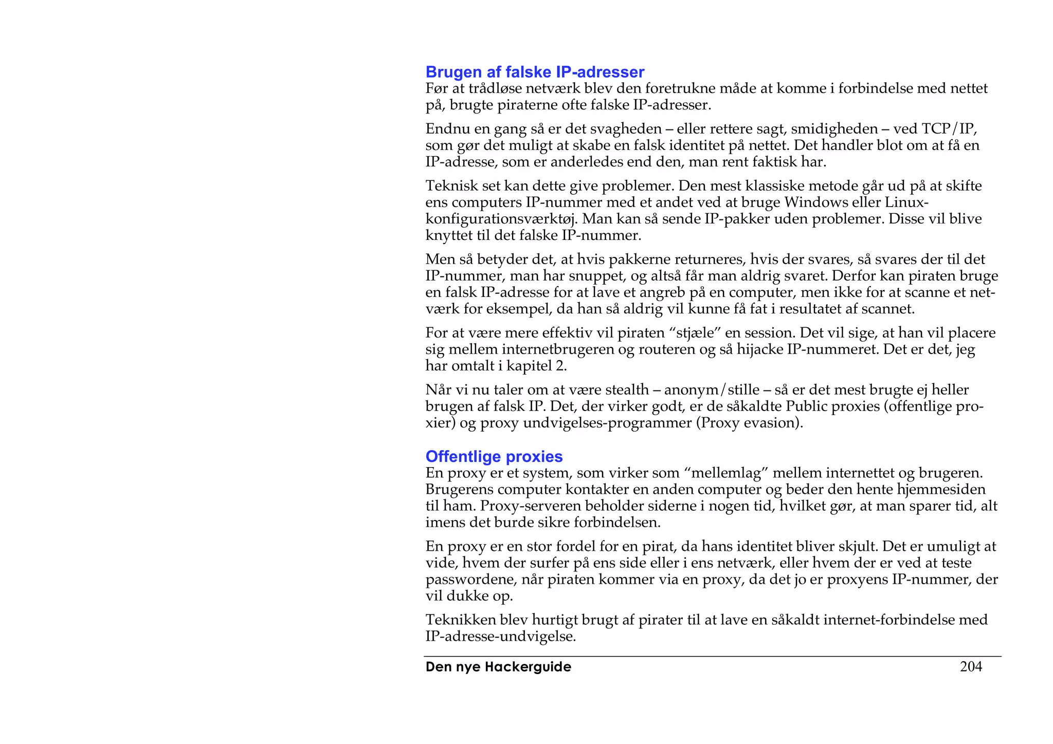 Brugen af falske IP-adresser
Før at trådløse netværk blev den foretrukne måde at komme i forbindelse med nettet
på, brugte piraterne ofte falske IP-adresser.
Endnu en gang så er det svagheden – eller rettere sagt, smidigheden – ved TCP/IP,
som gør det muligt at skabe en falsk identitet på nettet. Det handler blot om at få en
IP-adresse, som er anderledes end den, man rent faktisk har.
Teknisk set kan dette give problemer. Den mest klassiske metode går ud på at skifte
ens computers IP-nummer med et andet ved at bruge Windows eller Linux-
konfigurationsværktøj. Man kan så sende IP-pakker uden problemer. Disse vil blive
knyttet til det falske IP-nummer.
Men så betyder det, at hvis pakkerne returneres, hvis der svares, så svares der til det
IP-nummer, man har snuppet, og altså får man aldrig svaret. Derfor kan piraten bruge
en falsk IP-adresse for at lave et angreb på en computer, men ikke for at scanne et net-
værk for eksempel, da han så aldrig vil kunne få fat i resultatet af scannet.
For at være mere effektiv vil piraten “stjæle” en session. Det vil sige, at han vil placere
sig mellem internetbrugeren og routeren og så hijacke IP-nummeret. Det er det, jeg
har omtalt i kapitel 2.
Når vi nu taler om at være stealth – anonym/stille – så er det mest brugte ej heller
brugen af falsk IP. Det, der virker godt, er de såkaldte Public proxies (offentlige pro-
xier) og proxy undvigelses-programmer (Proxy evasion).

Offentlige proxies
En proxy er et system, som virker som “mellemlag” mellem internettet og brugeren.
Brugerens computer kontakter en anden computer og beder den hente hjemmesiden
til ham. Proxy-serveren beholder siderne i nogen tid, hvilket gør, at man sparer tid, alt
imens det burde sikre forbindelsen.
En proxy er en stor fordel for en pirat, da hans identitet bliver skjult. Det er umuligt at
vide, hvem der surfer på ens side eller i ens netværk, eller hvem der er ved at teste
passwordene, når piraten kommer via en proxy, da det jo er proxyens IP-nummer, der
vil dukke op.
Teknikken blev hurtigt brugt af pirater til at lave en såkaldt internet-forbindelse med
IP-adresse-undvigelse.

Den nye Hackerguide                                                                  204
 