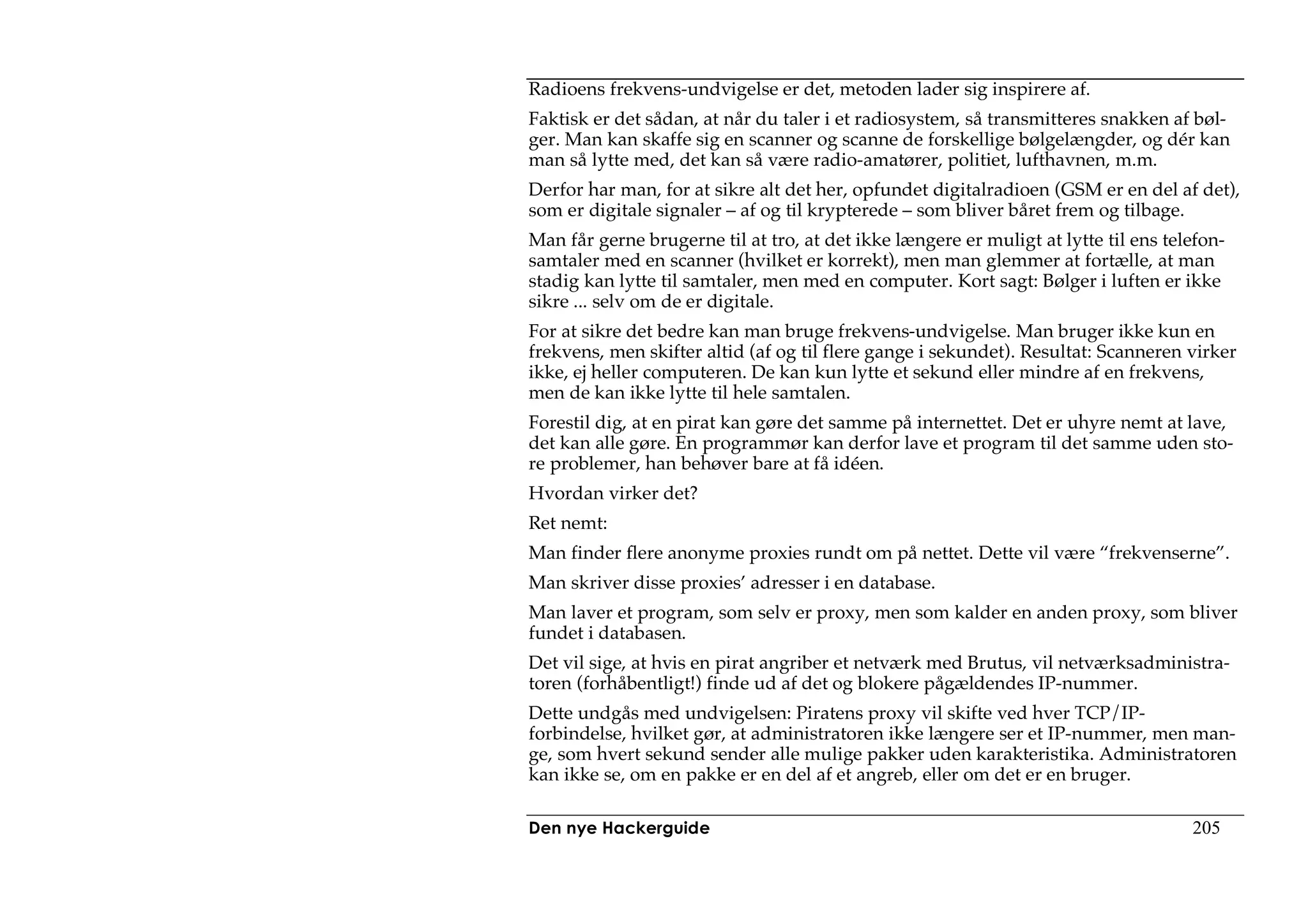 Radioens frekvens-undvigelse er det, metoden lader sig inspirere af.
Faktisk er det sådan, at når du taler i et radiosystem, så transmitteres snakken af bøl-
ger. Man kan skaffe sig en scanner og scanne de forskellige bølgelængder, og dér kan
man så lytte med, det kan så være radio-amatører, politiet, lufthavnen, m.m.
Derfor har man, for at sikre alt det her, opfundet digitalradioen (GSM er en del af det),
som er digitale signaler – af og til krypterede – som bliver båret frem og tilbage.
Man får gerne brugerne til at tro, at det ikke længere er muligt at lytte til ens telefon-
samtaler med en scanner (hvilket er korrekt), men man glemmer at fortælle, at man
stadig kan lytte til samtaler, men med en computer. Kort sagt: Bølger i luften er ikke
sikre ... selv om de er digitale.
For at sikre det bedre kan man bruge frekvens-undvigelse. Man bruger ikke kun en
frekvens, men skifter altid (af og til flere gange i sekundet). Resultat: Scanneren virker
ikke, ej heller computeren. De kan kun lytte et sekund eller mindre af en frekvens,
men de kan ikke lytte til hele samtalen.
Forestil dig, at en pirat kan gøre det samme på internettet. Det er uhyre nemt at lave,
det kan alle gøre. En programmør kan derfor lave et program til det samme uden sto-
re problemer, han behøver bare at få idéen.
Hvordan virker det?
Ret nemt:
Man finder flere anonyme proxies rundt om på nettet. Dette vil være “frekvenserne”.
Man skriver disse proxies’ adresser i en database.
Man laver et program, som selv er proxy, men som kalder en anden proxy, som bliver
fundet i databasen.
Det vil sige, at hvis en pirat angriber et netværk med Brutus, vil netværksadministra-
toren (forhåbentligt!) finde ud af det og blokere pågældendes IP-nummer.
Dette undgås med undvigelsen: Piratens proxy vil skifte ved hver TCP/IP-
forbindelse, hvilket gør, at administratoren ikke længere ser et IP-nummer, men man-
ge, som hvert sekund sender alle mulige pakker uden karakteristika. Administratoren
kan ikke se, om en pakke er en del af et angreb, eller om det er en bruger.

Den nye Hackerguide                                                                  205
 