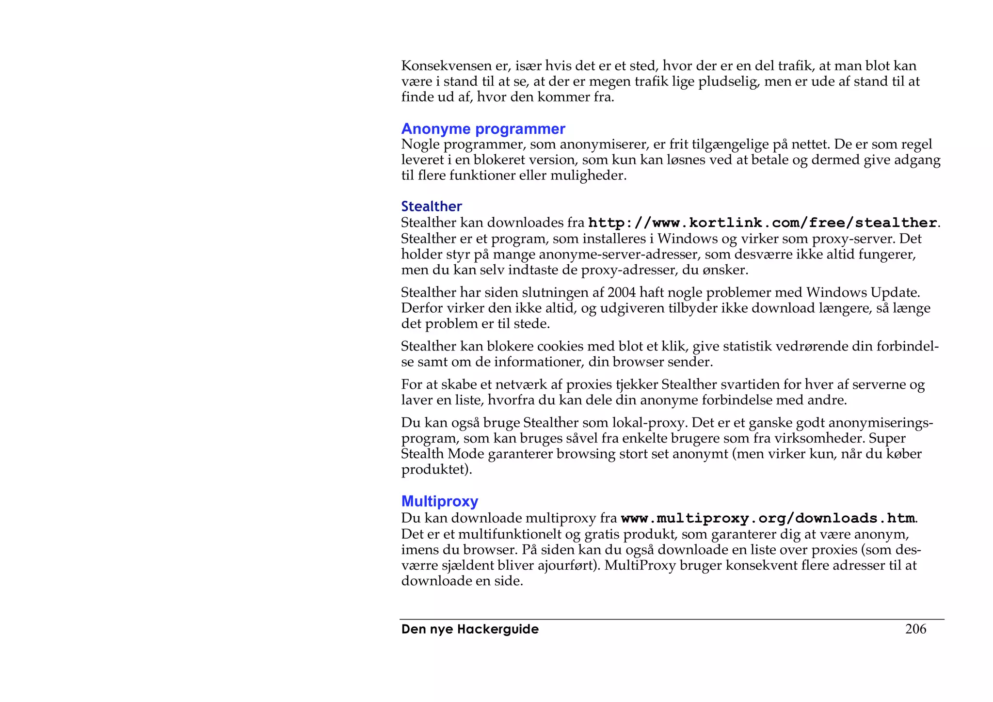 Konsekvensen er, især hvis det er et sted, hvor der er en del trafik, at man blot kan
være i stand til at se, at der er megen trafik lige pludselig, men er ude af stand til at
finde ud af, hvor den kommer fra.

Anonyme programmer
Nogle programmer, som anonymiserer, er frit tilgængelige på nettet. De er som regel
leveret i en blokeret version, som kun kan løsnes ved at betale og dermed give adgang
til flere funktioner eller muligheder.

Stealther
Stealther kan downloades fra http://www.kortlink.com/free/stealther.
Stealther er et program, som installeres i Windows og virker som proxy-server. Det
holder styr på mange anonyme-server-adresser, som desværre ikke altid fungerer,
men du kan selv indtaste de proxy-adresser, du ønsker.
Stealther har siden slutningen af 2004 haft nogle problemer med Windows Update.
Derfor virker den ikke altid, og udgiveren tilbyder ikke download længere, så længe
det problem er til stede.
Stealther kan blokere cookies med blot et klik, give statistik vedrørende din forbindel-
se samt om de informationer, din browser sender.
For at skabe et netværk af proxies tjekker Stealther svartiden for hver af serverne og
laver en liste, hvorfra du kan dele din anonyme forbindelse med andre.
Du kan også bruge Stealther som lokal-proxy. Det er et ganske godt anonymiserings-
program, som kan bruges såvel fra enkelte brugere som fra virksomheder. Super
Stealth Mode garanterer browsing stort set anonymt (men virker kun, når du køber
produktet).

Multiproxy
Du kan downloade multiproxy fra www.multiproxy.org/downloads.htm.
Det er et multifunktionelt og gratis produkt, som garanterer dig at være anonym,
imens du browser. På siden kan du også downloade en liste over proxies (som des-
værre sjældent bliver ajourført). MultiProxy bruger konsekvent flere adresser til at
downloade en side.


Den nye Hackerguide                                                                   206
 