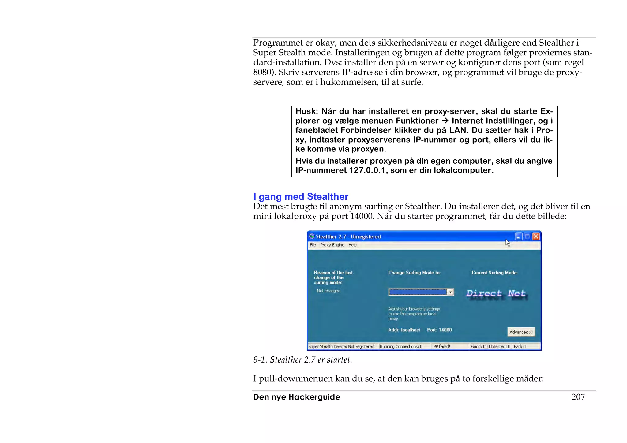 Programmet er okay, men dets sikkerhedsniveau er noget dårligere end Stealther i
Super Stealth mode. Installeringen og brugen af dette program følger proxiernes stan-
dard-installation. Dvs: installer den på en server og konfigurer dens port (som regel
8080). Skriv serverens IP-adresse i din browser, og programmet vil bruge de proxy-
servere, som er i hukommelsen, til at surfe.


            Husk: Når du har installeret en proxy-server, skal du starte Ex-
            plorer og vælge menuen Funktioner       Internet Indstillinger, og i
            fanebladet Forbindelser klikker du på LAN. Du sætter hak i Pro-
            xy, indtaster proxyserverens IP-nummer og port, ellers vil du ik-
            ke komme via proxyen.
            Hvis du installerer proxyen på din egen computer, skal du angive
            IP-nummeret 127.0.0.1, som er din lokalcomputer.


I gang med Stealther
Det mest brugte til anonym surfing er Stealther. Du installerer det, og det bliver til en
mini lokalproxy på port 14000. Når du starter programmet, får du dette billede:




9-1. Stealther 2.7 er startet.

I pull-downmenuen kan du se, at den kan bruges på to forskellige måder:

Den nye Hackerguide                                                                 207
 