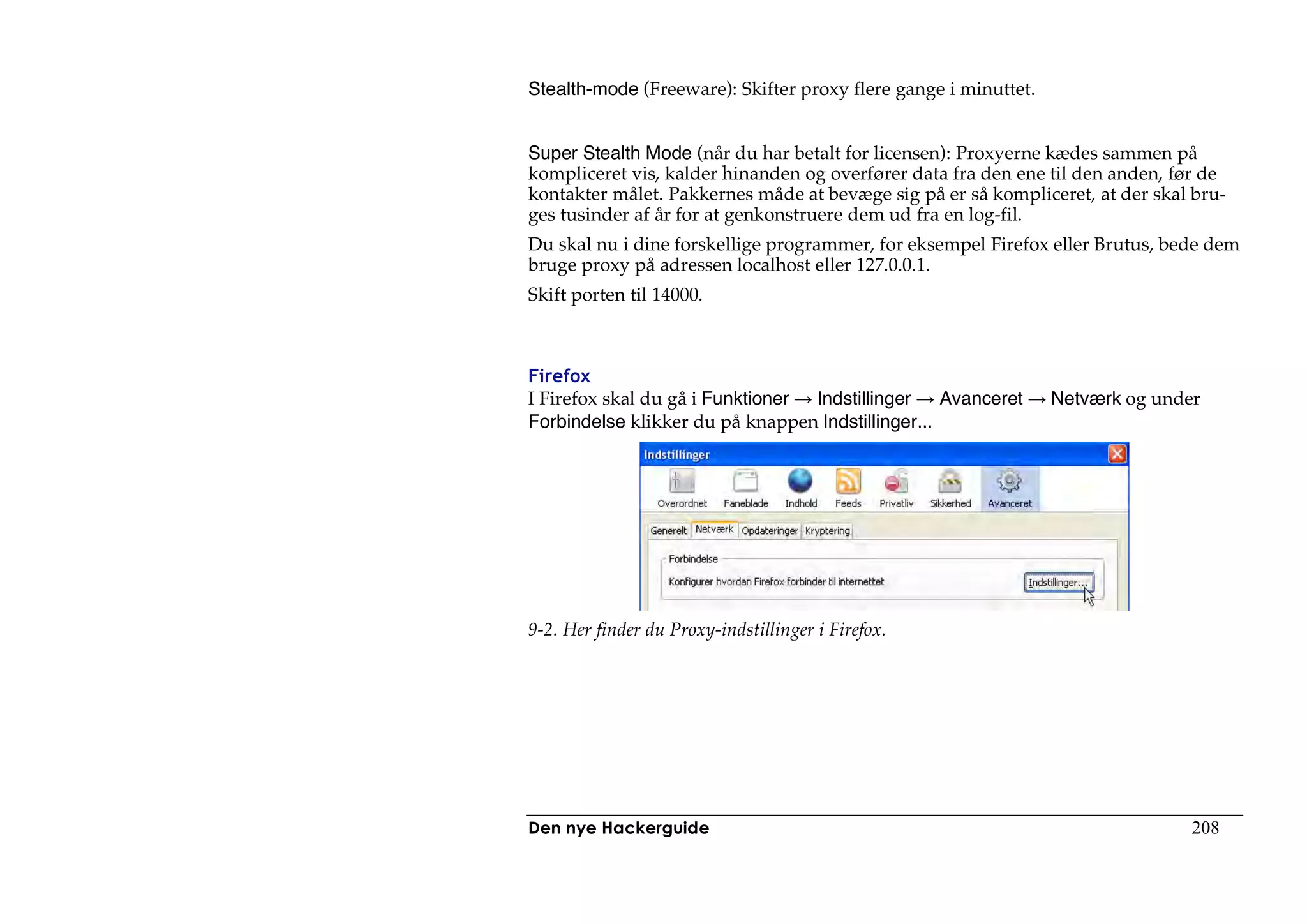 Stealth-mode (Freeware): Skifter proxy flere gange i minuttet.


Super Stealth Mode (når du har betalt for licensen): Proxyerne kædes sammen på
kompliceret vis, kalder hinanden og overfører data fra den ene til den anden, før de
kontakter målet. Pakkernes måde at bevæge sig på er så kompliceret, at der skal bru-
ges tusinder af år for at genkonstruere dem ud fra en log-fil.
Du skal nu i dine forskellige programmer, for eksempel Firefox eller Brutus, bede dem
bruge proxy på adressen localhost eller 127.0.0.1.
Skift porten til 14000.



Firefox
I Firefox skal du gå i Funktioner Indstillinger    Avanceret     Netværk og under
Forbindelse klikker du på knappen Indstillinger...




9-2. Her finder du Proxy-indstillinger i Firefox.




Den nye Hackerguide                                                             208
 