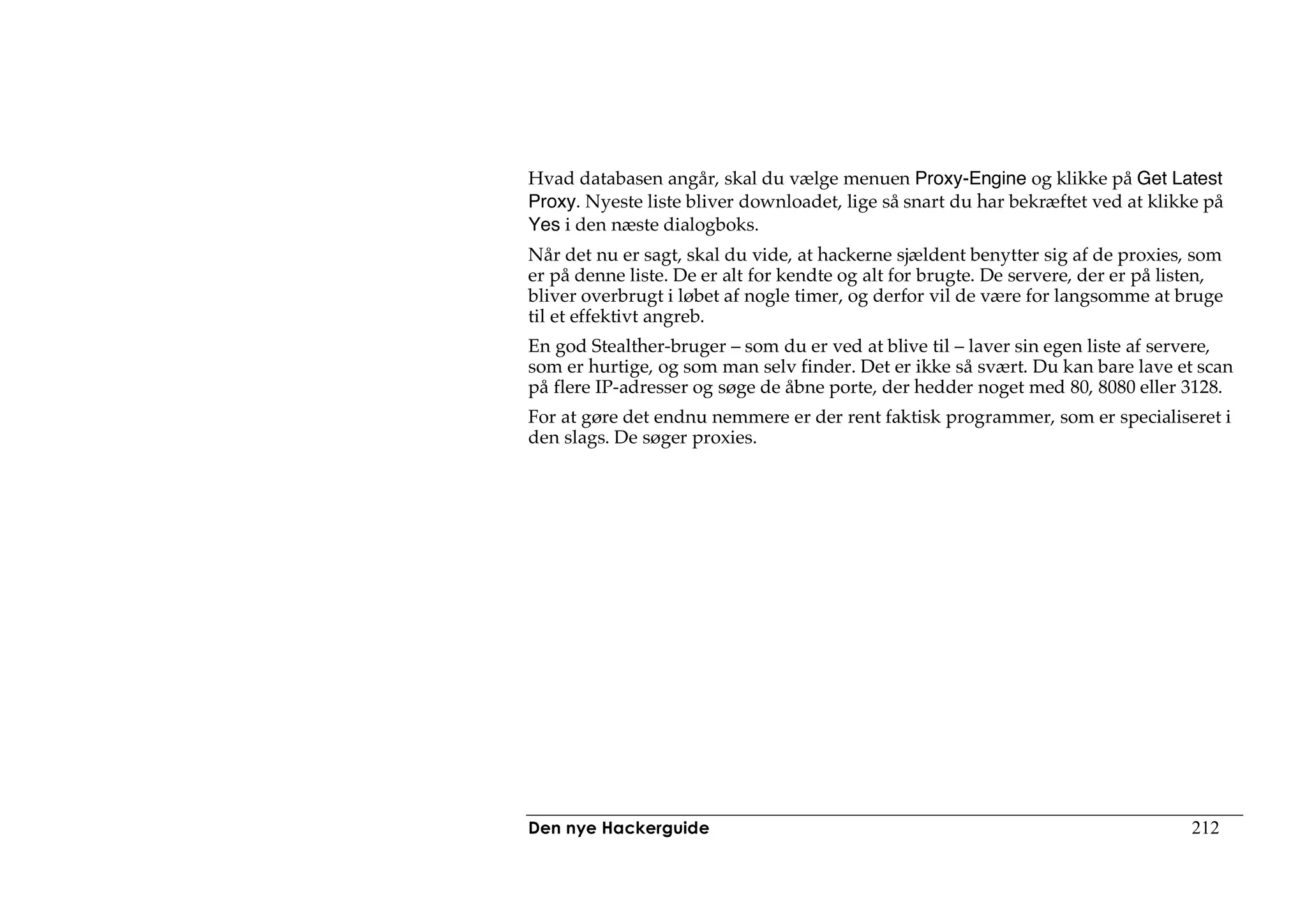 Hvad databasen angår, skal du vælge menuen Proxy-Engine og klikke på Get Latest
Proxy. Nyeste liste bliver downloadet, lige så snart du har bekræftet ved at klikke på
Yes i den næste dialogboks.
Når det nu er sagt, skal du vide, at hackerne sjældent benytter sig af de proxies, som
er på denne liste. De er alt for kendte og alt for brugte. De servere, der er på listen,
bliver overbrugt i løbet af nogle timer, og derfor vil de være for langsomme at bruge
til et effektivt angreb.
En god Stealther-bruger – som du er ved at blive til – laver sin egen liste af servere,
som er hurtige, og som man selv finder. Det er ikke så svært. Du kan bare lave et scan
på flere IP-adresser og søge de åbne porte, der hedder noget med 80, 8080 eller 3128.
For at gøre det endnu nemmere er der rent faktisk programmer, som er specialiseret i
den slags. De søger proxies.




Den nye Hackerguide                                                                 212
 