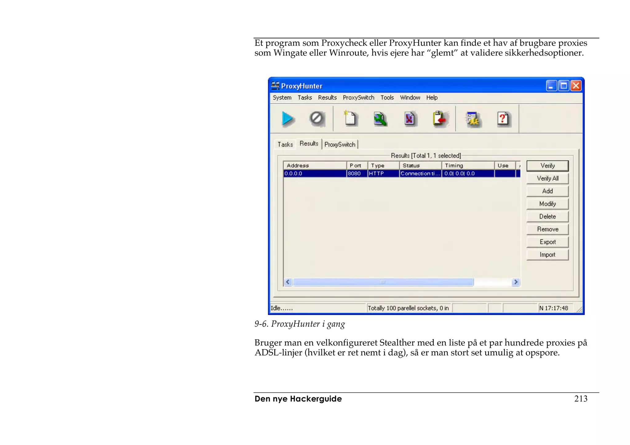Et program som Proxycheck eller ProxyHunter kan finde et hav af brugbare proxies
som Wingate eller Winroute, hvis ejere har “glemt” at validere sikkerhedsoptioner.




9-6. ProxyHunter i gang

Bruger man en velkonfigureret Stealther med en liste på et par hundrede proxies på
ADSL-linjer (hvilket er ret nemt i dag), så er man stort set umulig at opspore.




Den nye Hackerguide                                                           213
 