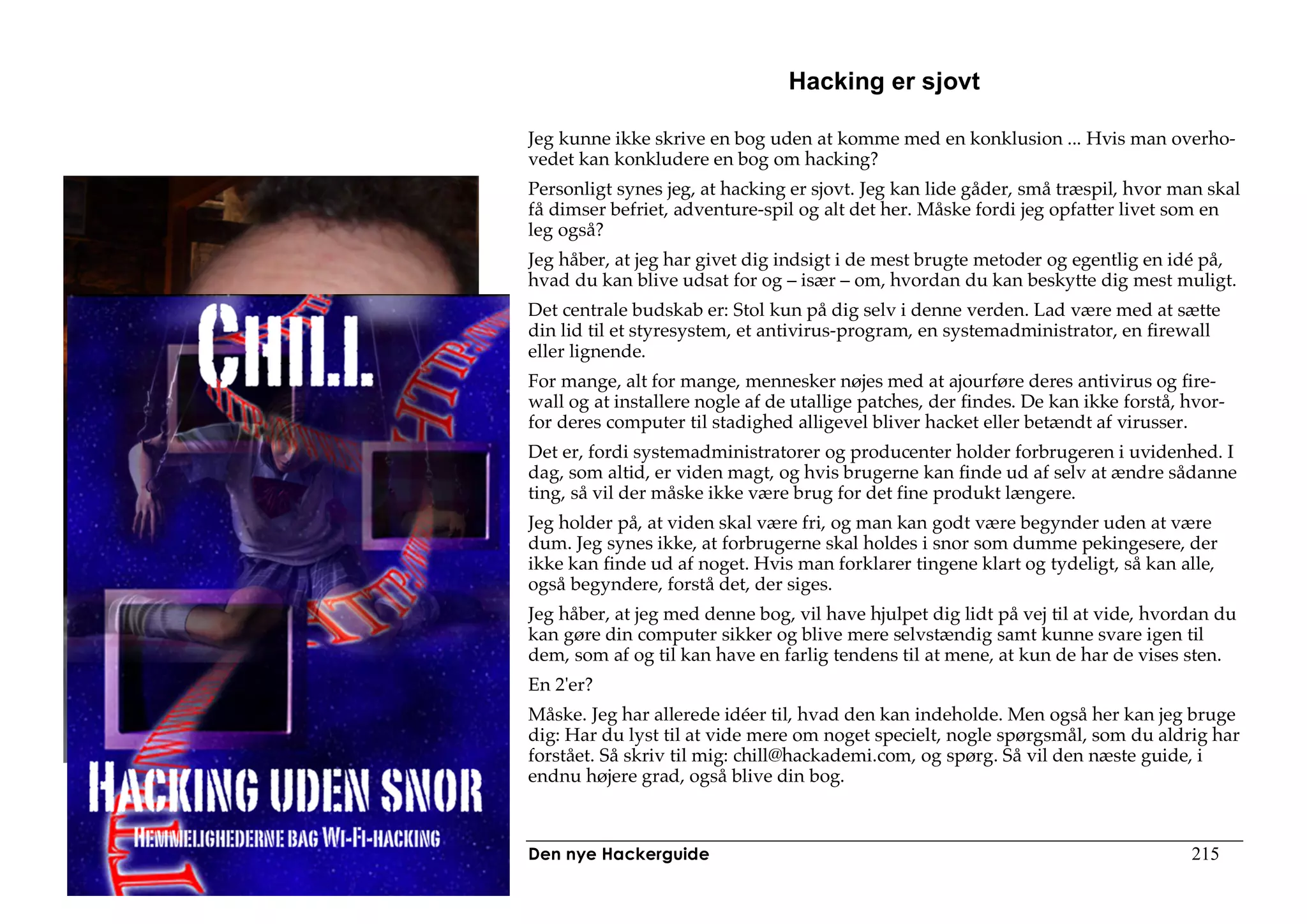 Hacking er sjovt

Jeg kunne ikke skrive en bog uden at komme med en konklusion ... Hvis man overho-
vedet kan konkludere en bog om hacking?
Personligt synes jeg, at hacking er sjovt. Jeg kan lide gåder, små træspil, hvor man skal
få dimser befriet, adventure-spil og alt det her. Måske fordi jeg opfatter livet som en
leg også?
Jeg håber, at jeg har givet dig indsigt i de mest brugte metoder og egentlig en idé på,
hvad du kan blive udsat for og – især – om, hvordan du kan beskytte dig mest muligt.
Det centrale budskab er: Stol kun på dig selv i denne verden. Lad være med at sætte
din lid til et styresystem, et antivirus-program, en systemadministrator, en firewall
eller lignende.
For mange, alt for mange, mennesker nøjes med at ajourføre deres antivirus og fire-
wall og at installere nogle af de utallige patches, der findes. De kan ikke forstå, hvor-
for deres computer til stadighed alligevel bliver hacket eller betændt af virusser.
Det er, fordi systemadministratorer og producenter holder forbrugeren i uvidenhed. I
dag, som altid, er viden magt, og hvis brugerne kan finde ud af selv at ændre sådanne
ting, så vil der måske ikke være brug for det fine produkt længere.
Jeg holder på, at viden skal være fri, og man kan godt være begynder uden at være
dum. Jeg synes ikke, at forbrugerne skal holdes i snor som dumme pekingesere, der
ikke kan finde ud af noget. Hvis man forklarer tingene klart og tydeligt, så kan alle,
også begyndere, forstå det, der siges.
Jeg håber, at jeg med denne bog, vil have hjulpet dig lidt på vej til at vide, hvordan du
kan gøre din computer sikker og blive mere selvstændig samt kunne svare igen til
dem, som af og til kan have en farlig tendens til at mene, at kun de har de vises sten.
En 2'er?
Måske. Jeg har allerede idéer til, hvad den kan indeholde. Men også her kan jeg bruge
dig: Har du lyst til at vide mere om noget specielt, nogle spørgsmål, som du aldrig har
forstået. Så skriv til mig: chill@hackademi.com, og spørg. Så vil den næste guide, i
endnu højere grad, også blive din bog.



Den nye Hackerguide                                                                 215
 