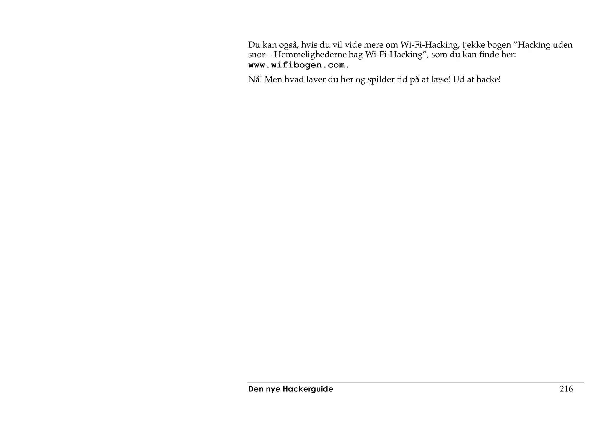 Du kan også, hvis du vil vide mere om Wi-Fi-Hacking, tjekke bogen ”Hacking uden
snor – Hemmelighederne bag Wi-Fi-Hacking”, som du kan finde her:
www.wifibogen.com.
Nå! Men hvad laver du her og spilder tid på at læse! Ud at hacke!




Den nye Hackerguide                                                        216
 