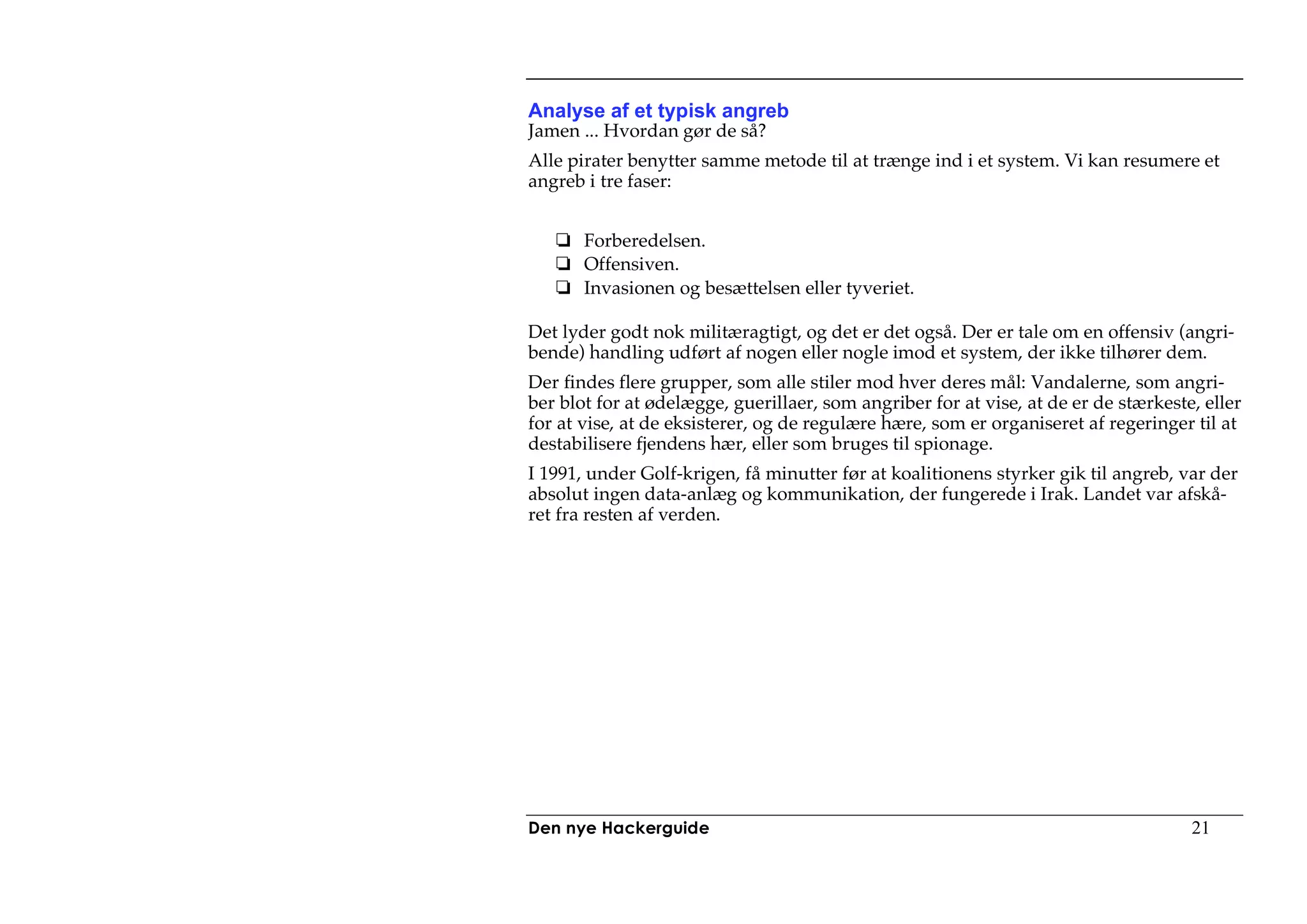 Analyse af et typisk angreb
Jamen ... Hvordan gør de så?
Alle pirater benytter samme metode til at trænge ind i et system. Vi kan resumere et
angreb i tre faser:


       Forberedelsen.
       Offensiven.
       Invasionen og besættelsen eller tyveriet.

Det lyder godt nok militæragtigt, og det er det også. Der er tale om en offensiv (angri-
bende) handling udført af nogen eller nogle imod et system, der ikke tilhører dem.
Der findes flere grupper, som alle stiler mod hver deres mål: Vandalerne, som angri-
ber blot for at ødelægge, guerillaer, som angriber for at vise, at de er de stærkeste, eller
for at vise, at de eksisterer, og de regulære hære, som er organiseret af regeringer til at
destabilisere fjendens hær, eller som bruges til spionage.
I 1991, under Golf-krigen, få minutter før at koalitionens styrker gik til angreb, var der
absolut ingen data-anlæg og kommunikation, der fungerede i Irak. Landet var afskå-
ret fra resten af verden.




Den nye Hackerguide                                                                  21
 