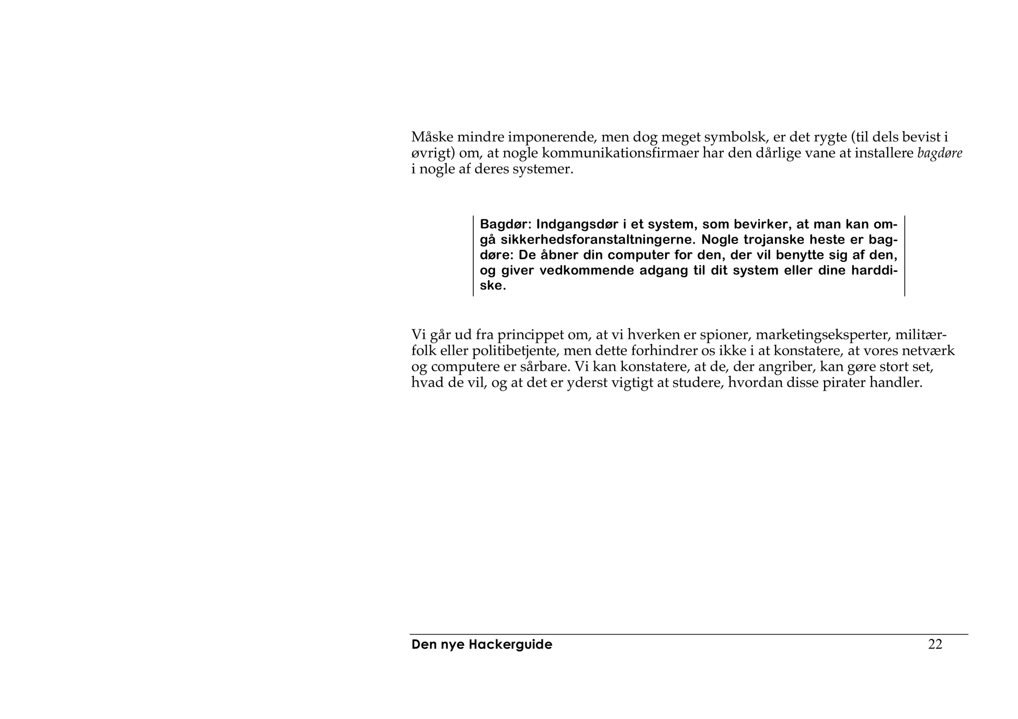 Måske mindre imponerende, men dog meget symbolsk, er det rygte (til dels bevist i
øvrigt) om, at nogle kommunikationsfirmaer har den dårlige vane at installere bagdøre
i nogle af deres systemer.


           Bagdør: Indgangsdør i et system, som bevirker, at man kan om-
           gå sikkerhedsforanstaltningerne. Nogle trojanske heste er bag-
           døre: De åbner din computer for den, der vil benytte sig af den,
           og giver vedkommende adgang til dit system eller dine harddi-
           ske.


Vi går ud fra princippet om, at vi hverken er spioner, marketingseksperter, militær-
folk eller politibetjente, men dette forhindrer os ikke i at konstatere, at vores netværk
og computere er sårbare. Vi kan konstatere, at de, der angriber, kan gøre stort set,
hvad de vil, og at det er yderst vigtigt at studere, hvordan disse pirater handler.




Den nye Hackerguide                                                                 22
 
