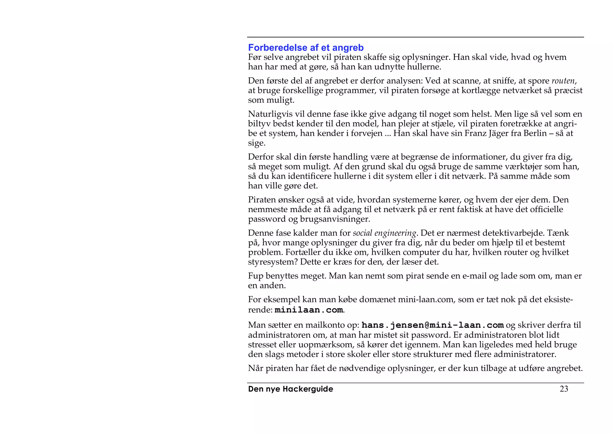 Forberedelse af et angreb
Før selve angrebet vil piraten skaffe sig oplysninger. Han skal vide, hvad og hvem
han har med at gøre, så han kan udnytte hullerne.
Den første del af angrebet er derfor analysen: Ved at scanne, at sniffe, at spore routen,
at bruge forskellige programmer, vil piraten forsøge at kortlægge netværket så præcist
som muligt.
Naturligvis vil denne fase ikke give adgang til noget som helst. Men lige så vel som en
biltyv bedst kender til den model, han plejer at stjæle, vil piraten foretrække at angri-
be et system, han kender i forvejen ... Han skal have sin Franz Jäger fra Berlin – så at
sige.
Derfor skal din første handling være at begrænse de informationer, du giver fra dig,
så meget som muligt. Af den grund skal du også bruge de samme værktøjer som han,
så du kan identificere hullerne i dit system eller i dit netværk. På samme måde som
han ville gøre det.
Piraten ønsker også at vide, hvordan systemerne kører, og hvem der ejer dem. Den
nemmeste måde at få adgang til et netværk på er rent faktisk at have det officielle
password og brugsanvisninger.
Denne fase kalder man for social engineering. Det er nærmest detektivarbejde. Tænk
på, hvor mange oplysninger du giver fra dig, når du beder om hjælp til et bestemt
problem. Fortæller du ikke om, hvilken computer du har, hvilken router og hvilket
styresystem? Dette er kræs for den, der læser det.
Fup benyttes meget. Man kan nemt som pirat sende en e-mail og lade som om, man er
en anden.
For eksempel kan man købe domænet mini-laan.com, som er tæt nok på det eksiste-
rende: minilaan.com.
Man sætter en mailkonto op: hans.jensen@mini-laan.com og skriver derfra til
administratoren om, at man har mistet sit password. Er administratoren blot lidt
stresset eller uopmærksom, så kører det igennem. Man kan ligeledes med held bruge
den slags metoder i store skoler eller store strukturer med flere administratorer.
Når piraten har fået de nødvendige oplysninger, er der kun tilbage at udføre angrebet.

Den nye Hackerguide                                                                23
 